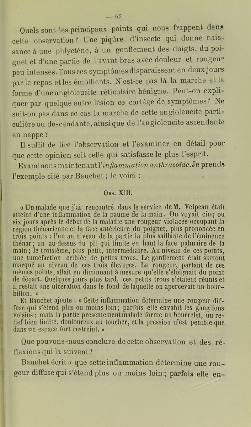 Quels sont les principaux points qui nous frappent dans cette observation ? Une piqûre d’insecte qui donne nais- sance à une phlyctène, à un gonflement des doigts, du poi- gnet et d’une partie de l’avant-bras avec douleur et rougeur peu intenses. Tous ces symptômes disparaissent en deux jours parle repos et les émollients. N’est-ce pas là la marche et la forme d’une angioleucite réticulaire bénigne. Peut-on expli- quer par quelque autre lésion ce cortège de symptômes? Ne suit-on pas dans ce cas la marche de cette angioleucite parti- culière ou descendante, ainsique de l’angioleucite ascendante en nappe ? Il suffit de lire l’observation et l’examiner en détail pour que cette opinion soit celle qui satisfasse le plus l’esprit. Examinons maintenant l’'m/Za??^ma^ionan^/^ra.co^^^e. Je prends l’exemple cité par Bauchet ; le voici ; Obs. XIII. «Un malade que j’ai renconlré dans le service deM. Velpeau était atteint d’une inflammation de la paume de la main. Ou voyait cinq ou six jours après le début de la maladie une roufyeur violacée occupant la région ihénarienne et la face antérieure du poignet, plus prononcée en trois points : l’un au niveau de la partie la plus saillante de l’éminence thénar; un au-dessus du pli qui limite en haut la face palmaire de la main; le troisième, plus petit, intermédiaire. Au niveau de ces points, une tuméfaction criblée de petits trous. Le gonflement était surtout marqué au niveau de ces trois élevures. La rougeur, partant de ces mêmes points, allait en diminuant à mesure qu’elle s’éloignait du point de départ. Quelques jours plus tard, ces petits trous s’étaient réunis et il restait une ulcération dans le fond de laquelle on apercevait un bour- billon. » Et Bauchet ajoute : t Cette inflammation détermine une rougeur dif- fuse qui s’étend plus ou moins loin; parfois elle envahit les ganglions voisins ; mais la partie présentement malade forme un bourrelet, un re- lief bien limité, douloureux au toucher, et la pression n’est pénible que dans un espace fort restreint. » Que pouvons-nous conclure de cette observation et des ré- flexions qui la suivent? Bauchet écrit» que cette inflammation détermine une rou- geur diffuse qui s’étend plus ou moins loin ; parfois elle en-