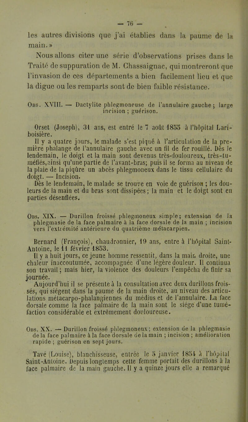 les autres divisions que J’ai établies dans la paume de la main. » Nous allons citer une série d’observations prises dans le Traité de suppuration de M. Ghassaignac, qui montreront que l’invasion de ces départements a bien facilement lieu et que la digue ou les remparts sont do bien faible résistance. Obs. XVIII.— Dactylile phlegmoneuse de l’annulaire gauche ; large incision ; guérison. Orset (Joseph), 31 ans, est entré le 7 août 18oo à l’hôpital Lari- boisière. 11 y a quatre jours, le malade s’est piqué à rarticulation de la pre- mière phalang^e de l’annulaire (gauche avec un fil de fer rouillé. Dès le lendemain, le doigt et la main sont devenus très-douloureux, très-tu- raéfiés,ainsi qu’une partie de l’avant-bras; puis il se forma au niveau de la plaie de la piqûre un abcès phlegmoneux dans le tissu cellulaire du doigt. — Incision. Dès le lendemain, le malade se trouve en voie de guérison ; les dou- leurs de la main et du bras sont dissipées; la main et le doigt sont en parties désenflées. Obs. XIX. — Durillon froissé phlegmoneux simple; extension de la phlegmasie de la face palmaire à la face dorsale de la main ; incision vers l’extrémité antérieure du quatrième métacarpien. Bernard (François), chaudronnier, 19 ans, entre à l’hôpital Saint- Antoine, le 11 février 1853. ïl y a huit jours, ce jeune homme ressentit, dans la main droite, une chaleur inaccoutumée, accompagnée d’une légère douleur. Il continua son travail ; mais hier, la violence des douleurs l’empêcha de finir sa journée. Aujourd’hui il se présente à la consultation avec deux durillons frois- sés, qui siègent dans la paume de la main droite, au niveau des articu- lations métacarpo-phalangiennes du médius et de l’annulaire. La face dorsale comme la face palmaire de la main sont le siège d’une tumé- faction considérable et extrêmement douloureuse. Obs. XX. — Durillon froissé phlegmoneux; extension de la phlegmasie de la face palmaire à la face dorsale de la main ; incision ; amélioration rapide; guérison en sept jours. Tavé (Louise), blanchisseuse, entrée le 3 janvier 185i à riiôpilal Saint-Antoine. Depuis longtemps celte femme portait des durillons à la face palmaire de la main gauche. Il y a quinze jours elle a remarqué