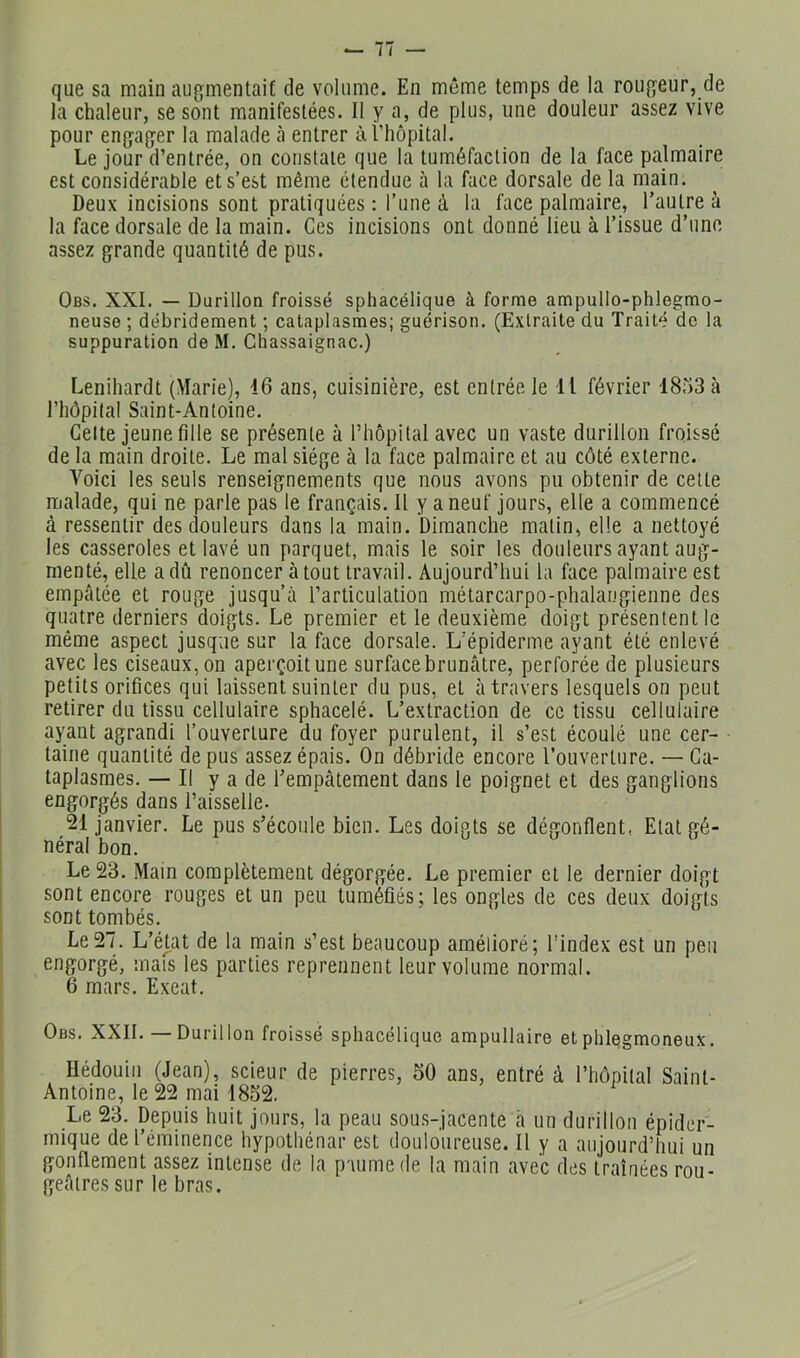 que sa main augmentait de volume. En même temps de la rougeur, de la chaleur, se sont manifestées. Il y a, de plus, une douleur assez vive pour engager la malade à entrer à î’hôpital. Le jour d’entrée, on constate que la tuméfaction de la face palmaire est considérable et s’est même étendue à la face dorsale de la main. Deux incisions sont pratiquées : l’une à la face palmaire, l’autre à la face dorsale de la main. Ces incisions ont donné lieu à l’issue d’une assez grande quantité de pus. Obs. XXL — Durillon froissé sphacélique à forme ampullo-phlegmo- neuse ; débridement ; cataplasmes; guérison. (Extraite du Traité de la suppuration de M. Chassaignac.) Lenihardt (Marie), 16 ans, cuisinière, est entrée le 11 février 1853 à riiôpilal Saint-Antoine. Celte jeune fille se présente à l’hôpital avec un vaste durillon froissé de la main droite. Le mal siège à la face palmaire et au côté externe. Voici tes seuls renseignements que nous avons pu obtenir de cette malade, qui ne parle pas le français. 11 y a neuf jours, elle a commencé à ressentir des douleurs dans la main. Dimanche matin, elle a nettoyé les casseroles et lavé un parquet, mais le soir les douleurs ayant aug- menté, elle a dû renoncer atout travail. Aujourd’hui la face palmaire est empâtée et rouge jusqu’à l’articulation métarcarpo-phalangienne des quatre derniers doigts. Le premier et le deuxième doigt présentent le même aspect jusque sur la face dorsale. L’épiderme ayant été enlevé avec les ciseaux, on aperçoit une surface brunâtre, perforée de plusieurs petits orifices qui laissent suinter du pus, et à travers lesquels on peut retirer du tissu cellulaire sphacelé. L’extraction de ce tissu cellulaire ayant agrandi l’ouverture du foyer purulent, il s’est écoulé une cer- taine quantité de pus assez épais. On débride encore l’ouverture. — Ca- taplasmes. — Il y a de l’empâtement dans le poignet et des ganglions engorgés dans l’aisselle- 21 janvier. Le pus s’écoule bien. Les doigts se dégonflent, Etat gé- nérai bon. Le 23. Main complètement dégorgée. Le premier et le dernier doigt sont encore rouges et un peu tuméfiés; les ongles de ces deux doigts sont tombés. Le27. L’état de la main s’est beaucoup amélioré; l’index est un peu engorgé, mais les parties reprennent leur volume normal. 6 mars. Exeat. Obs. XXII. — Durillon froissé sphacélique ampullaire et phlegmoneux. Hédouin (Jean), scieur de pierres, 50 ans, entré à l’hôpital Saint- Antoine, le 22 mai 1852. Le 23. Depuis huit jours, la peau sous-jacente h un durillon épider- mique de l’éminence hypothénar est douloureuse. Il y a aujourd’hui un gonflement assez intense de la p'uimede la main avec des traînées rou- geâtres sur le bras.