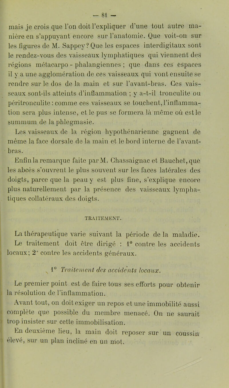 mais je crois que l’oii doit l’expliquer d’une tout autre ma- nière en s’appuyant encore sur l’anatomie. Que voit-on sur les figures de M. Sappey? Que les espaces interdigitaux sont le rendez-vous des vaisseaux lymphatiques qui viennent des régions métacarpo - phalangiennes ; que dans ces espaces il y a une agglomération de ces vaisseaux qui vont ensuite se rendre sur le dos de la main et sur l’avant-bras. Ces vais- seaux sont-ils atteints d’inflammation ; y a-t-il tronculite ou péritronculite : comme ces vaisseaux se touchent,l’inflamma- tion sera plus intense, et le pus se formera là même où est le summum de la phlegmasie. Les vaisseaux de la région hypothénarienne gagnent de même la face dorsale de la main et le bord interne de l’avant- bras. Enfin la remarque faite parM. Ghassaignac et Bauchet,que les abcès s’ouvrent le plus souvent sur les faces latérales des doigts, parce que la peau y est plus fine, s’explique encore plus naturellement par la présence des vaisseaux lympha- tiques collatéraux des doigts. TRA1TE.MI£NT. La thérapeutique varie suivant la période delà maladie. Le traitement doit être dirigé : 1® contre les accidents j locaux; 2 contre les accidents généraux. „ 1® Traitement des accidents locaux. Le premier point est de faire tous ses efforts pour obtenir . la résolution de l’inflammation. Avant tout, on doit exiger un repos et une immobilité aussi ( complète que possible du membre menacé. On ne saurait 1 trop insister sur cette immobilisation. 1 En deuxième lieu, la main doit reposer sur un coussin ■; élevé, sur un plan incliné en un mol.