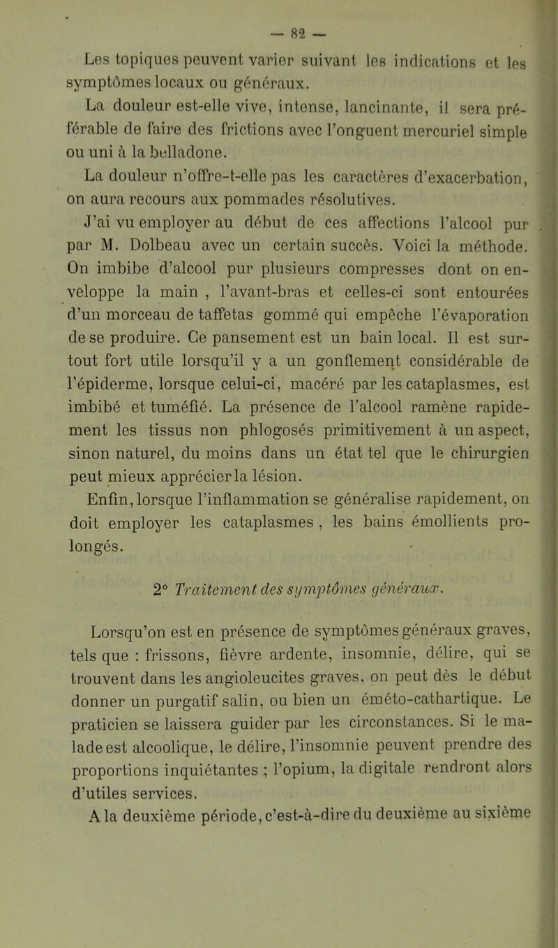 Les topiques peuvent varier suivant les indications et les symptômes locaux ou généraux. La douleur est-elle vive, intense, lancinante, il sera pré- férable de faire des frictions avec l’onguent mercuriel simple ou uni à la belladone. La douleur n’offre-t-elle pas les caractères d’exacerbation, on aura recours aux pommades résolutives. J’ai vu employer au début de ces affections l’alcool pur par M. Dolbeau avec un certain succès. Voici la méthode. On imbibe d’alcool pur plusieurs compresses dont on en- véloppe la main , l’avant-bras et celles-ci sont entourées d’un morceau de taffetas gommé qui empêche l’évaporation de se produire. Ce pansement est un bain local. Il est sur- tout fort utile lorsqu’il y a un gonflement considérable de l’épiderme, lorsque celui-ci, macéré par les cataplasmes, est imbibé et tuméfié. La présence de l’alcool ramène rapide- ment les tissus non phlogosés primitivement à un aspect, sinon naturel, du moins dans un état tel que le chirurgien peut mieux apprécier la lésion. Enfin, lorsque l’inflammation se généralise rapidement, on doit employer les cataplasmes , les bains émollients pro- longés. 2® Traitement des sym^Mmes généraux. Lorsqu’on est en présence de symptômes généraux graves, tels que : frissons, fièvre ardente, insomnie, délire, qui se trouvent dans les angioleucites graves, on peut dès le début donner un purgatif salin, ou bien un éméto-cathartique. Le praticien se laissera guider par les circonstances. Si le ma- lade est alcoolique, le délire, l’insomnie peuvent prendre des proportions inquiétantes ; l’opium, la digitale rendront alors d’utiles services. A la deuxième période, c’est-à-dire du deuxième au sixième