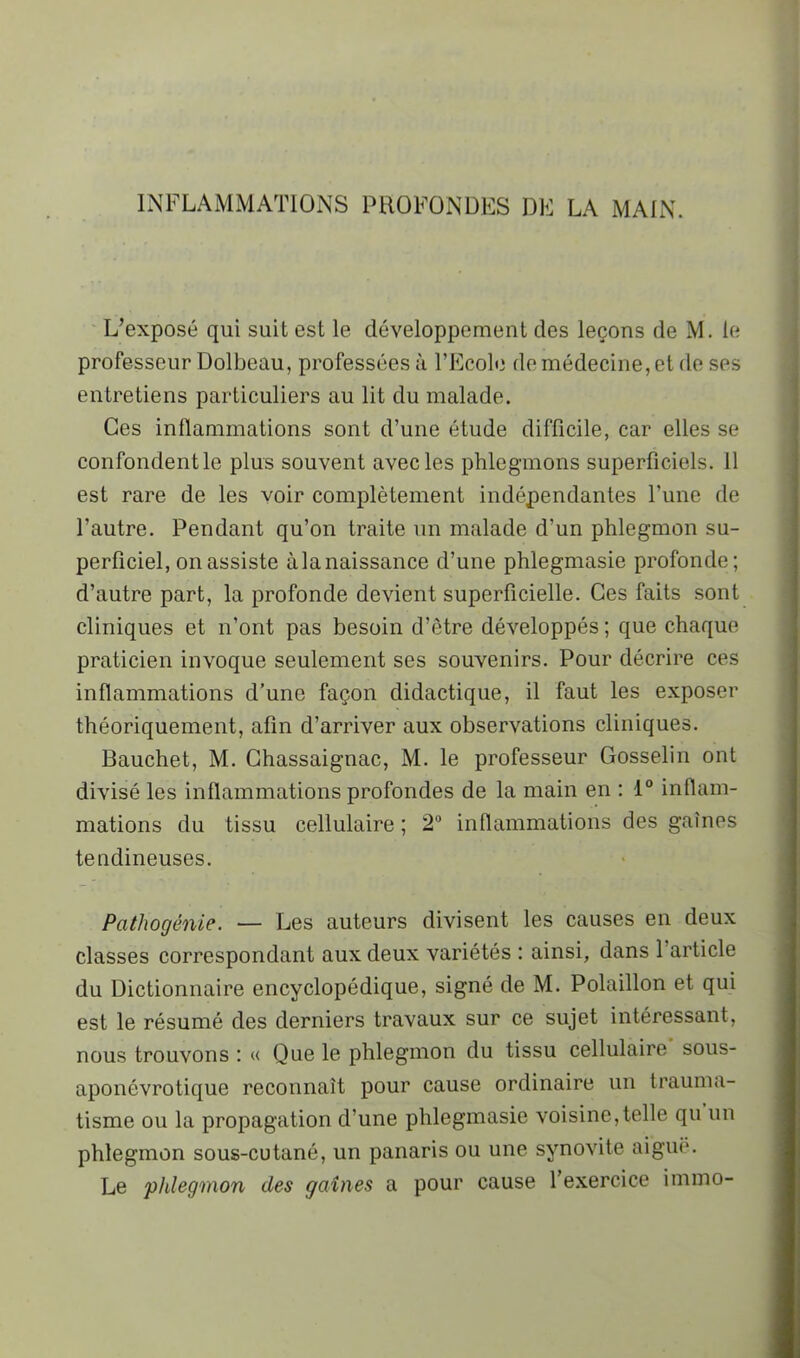 INFLAMMATIONS PROFONDES DE LA MAIN. ' L’exposé qui suit est le développement des leçons de M. le professeur Dolbeau, professées à l’Ecole de médecine, et de ses entretiens particuliers au lit du malade. Ces inflammations sont d’une étude difficile, car elles se confondent le plus souvent avec les phlegmons superficiels. 11 est rare de les voir complètement indépendantes l’une de l’autre. Pendant qu’on traite un malade d’un phlegmon su- perficiel, on assiste àlanaissance d’une phlegmasie profonde; d’autre part, la profonde devient superficielle. Ces faits sont cliniques et n’ont pas besoin d’être développés ; que chaque praticien invoque seulement ses souvenirs. Pour décrire ces inflammations d’une façon didactique, il faut les exposer théoriquement, afin d’arriver aux observations cliniques. Bauchet, M. Ghassaignac, M. le professeur Gosselin ont divisé les inflammations profondes de la main en : 1“ inflam- mations du tissu cellulaire ; 2“ inflammations des gaines tendineuses. Pathogénie. — Les auteurs divisent les causes en deux classes correspondant aux deux variétés : ainsi, dans l’article du Dictionnaire encyclopédique, signé de M. Polaillon et qui est le résumé des derniers travaux sur ce sujet intéressant, nous trouvons ; « Que le phlegmon du tissu cellulaire sous- aponévrotique reconnaît pour cause ordinaire un trauma- tisme ou la propagation d’une phlegmasie voisine,telle qu un phlegmon sous-cutané, un panaris ou une synovite aiguë. Le phlegmon des gaines a pour cause l’exercice immo-
