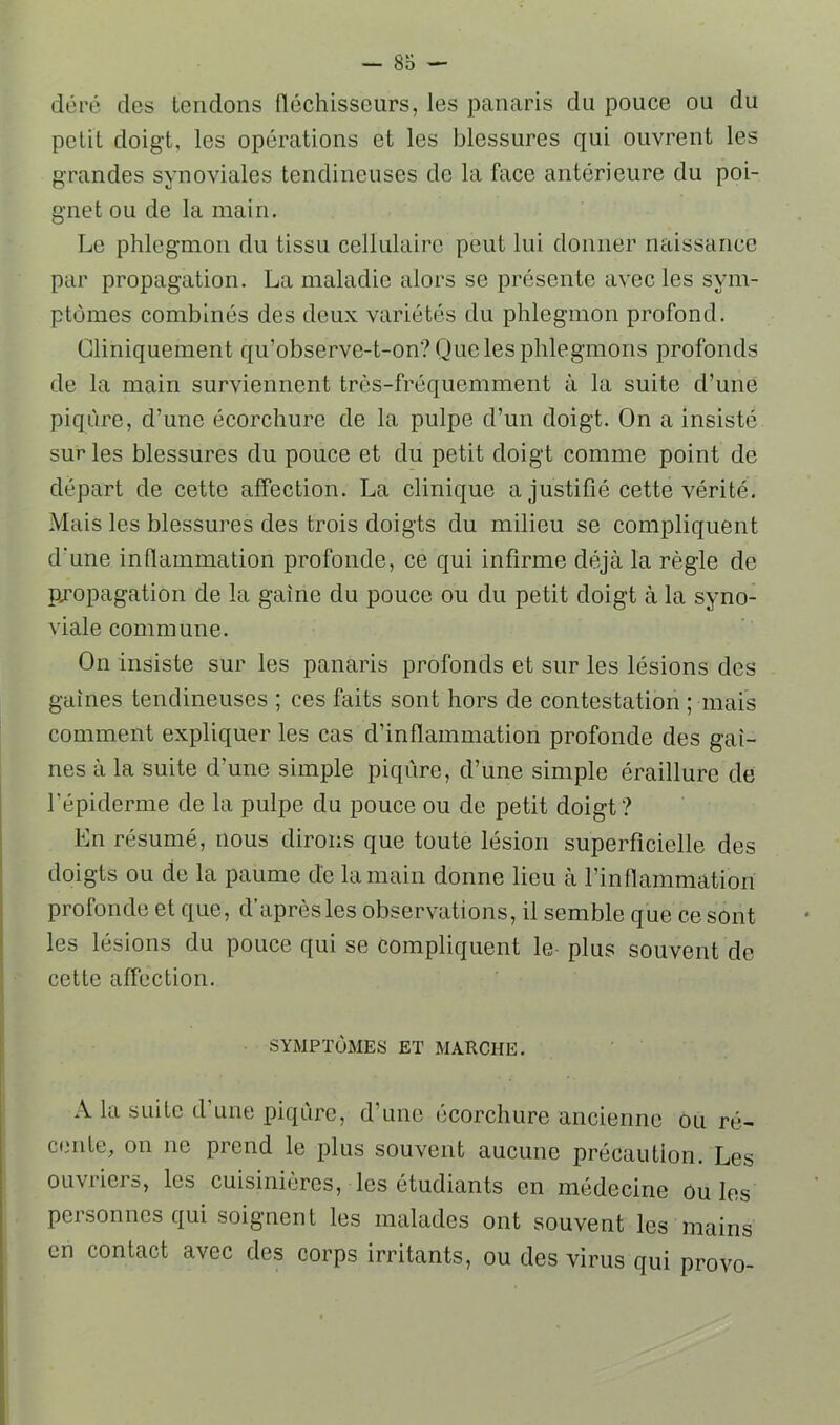 déré des tendons fléchisseurs, les panaris du pouce ou du petit doigt, les opérations et les blessures qui ouvrent les grandes synoviales tendineuses de la face antérieure du poi- gnet ou de la main. Le phlegmon du tissu cellulaire peut lui donner naissance par propagation. La maladie alors se présente avec les sym- ptômes combinés des deux variétés du phlegmon profond. Cliniquement qu’observe-t-on? Que les phlegmons profonds de la main surviennent très-fréquemment à la suite d’une piqûre, d’une écorchure de la pulpe d’un doigt. On a insisté sur les blessures du pouce et du petit doigt comme point de départ de cette affection. La clinique a justifié cette vérité. Mais les blessures des trois doigts du milieu se compliquent d'une inflammation profonde, ce qui infirme déjà la règle de propagation de la gaine du pouce ou du petit doigt à la syno- viale commune. On insiste sur les panaris profonds et sur les lésions des gaines tendineuses ; ces faits sont hors de contestation ; mais comment expliquer les cas d’inflammation profonde des gai- nes à la suite d’une simple piqûre, d’une simple éraillure de l’épiderme de la pulpe du pouce ou de petit doigt? En résumé, nous dirons que toute lésion superficielle des doigts ou de la paume de la main donne lieu à rinflammation profonde et que, d’après les observations, il semble que ce sont les lésions du pouce qui se compliquent le- plus souvent de cette affection. SYMPTÔMES ET MARCHE. A la suite d’une piqûre, d’une écorchure ancienne ou ré- cente, on ne prend le plus souvent aucune précaution. Les ouvriers, les cuisinières, les étudiants en médecine ou les personnes qui soignent les malades ont souvent les mains en contact avec des corps irritants, ou des virus qui provo-