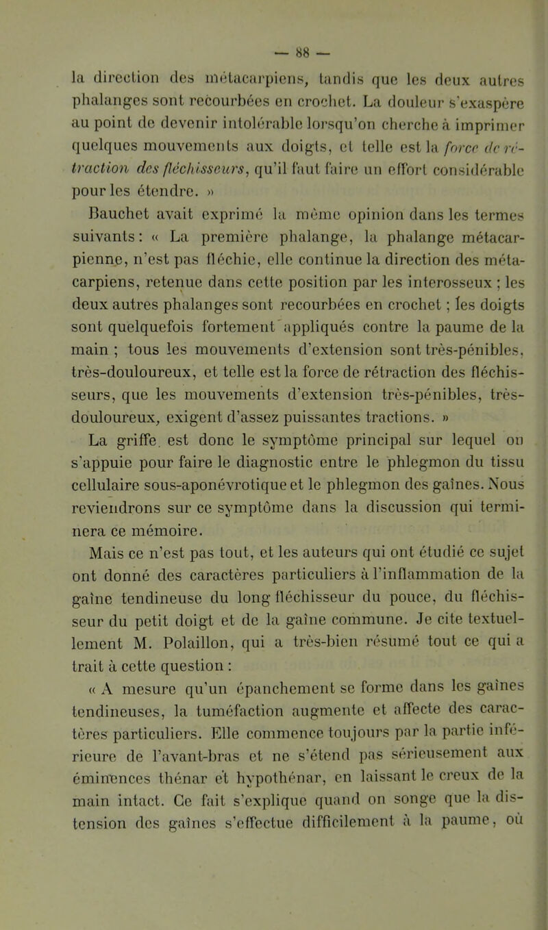 la direcLion des inéLacarpiens, tandis que les deux autres phalanges sont recourbées en crochet. La douleur s’exaspère au point de devenir intolérable lorsqu’on cherche (à imprimer quelques mouvements aux doigts, et telle est la/brer dcrc- traction des fléchisseurs, qu’il faut faire un effort considérable pour les étendre. » 13auchet avait exprimé la même opinion dans les termes suivants: « La première phalange, la phalange métacar- pienne, n’est pas fléchie, elle continue la direction des méta- carpiens, retenue dans cette position par les interosseux ; les deux autres phalanges sont recourbées en crochet ; les doigts sont quelquefois fortement'appliqués contre la paume de la main ; tous les mouvements d’extension sont très-pénibles, très-douloureux, et telle est la force de rétraction des fléchis- seurs, que les mouvements d’extension très-pénibles, très- douloureux, exigent d’assez puissantes tractions. » La griffe, est donc le symptôme principal sur lequel ou s'appuie pour faire le diagnostic entre le phlegmon du tissu cellulaire sous-aponévrotique et le phlegmon des gaines. Nous reviendrons sur ce symptôme dans la discussion qui termi- nera ce mémoire. Mais ce n’est pas tout, et les auteurs qui ont étudié ce sujet ont donné des caractères particuliers à l’inflammation de la gaine tendineuse du long fléchisseur du pouce, du fléchis- seur du petit doigt et de la gaine commune. Je cite textuel- lement M. Polaillon, qui a très-bien résumé tout ce qui a trait à cette question : « A mesure qu’uu épanchement se forme dans les gaines tendineuses, la tuméfaction augmente et affecte des carac- tères particuliers. Elle commence toujours par la partie infe- rieure de l’avant-bras et ne s’étend pas sérieusement aux éminences thénar et hypothénar, en laissant le creux de la main intact. Ce fait s’explique quand on songe que la dis- tension des gaines s’effectue difficilement à la paume, où