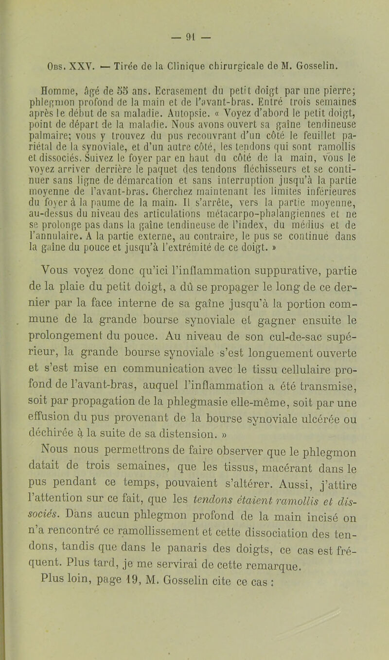 Obs. XXV. — Tirée de la Clinique chirurgicale de M. Gosselin. Homme, âgé de 55 ans. Ecrasement du petit doigt par une pierre; phlegmon profond de la main et de l’avant-bras. Entré trois semaines après le début de sa maladie. Autopsie. « Voyez d’abord le petit doigt, point de départ de la maladie. Nous avons ouvert sa gaine tendineuse palmaire; vous y trouvez du pus recouvrant d’un côté le feuillet pa- riétal de la synoviale, et d’un autre côté, les tendons qui sont ramollis et dissociés. Suivez le foyer par en haut du côté de la main, vous le voyez arriver derrière le paquet des tendons fléchisseurs et se conti- nuer sans ligne de démarcation et sans interruption jusqu’cà la partie moyenne de l’avant-bras. Cherchez maintenant les limites inférieures du foyer à la paume de la main. Il s’arrête, vers la partie moyenne, au-dessus du niveau des articulations métacarpo-phalangiennes et ne se prolonge pas dans la gaine tendineuse de l’index, du médius et de l’annulaire. A la partie externe, au contraire, le pus se continue dans la gaine du pouce et jusqu’à l’extrémité de ce doigt. » Vous voyez donc qu’ici l’inflammation suppurative, partie de la plaie du petit doigt, a dû se propager le long de ce der- nier par la face interne de sa gaine jusqu’à la portion com- , mune de la grande bourse synoviale et gagner ensuite le prolongement du pouce. Au niveau de son cul-de-sac supé- rieur, la grande bourse synoviale s’est longuement ouverte et s’est mise en communication avec le tissu cellulaire pro- fond de l’avant-bras, auquel l’inflammation a été transmise, soit par propagation de la phlegmasie elle-même, soit par une effusion du pus provenant de la bourse synoviale ulcérée ou déchirée à la suite de sa distension. » Nous nous permettrons de faire observer que le phlegmon datait de trois semaines, que les tissus, macérant dans le pus pendant ce temps, pouvaient s’altérer. Aussi, j’attire 1 attention sur ce fait, c|ue les tendons étaient vanwllis et dis- sociés. Dans aucun phlegmon profond de la main incisé on n’a rencontré ce ramollissement et cette dissociation des ten- dons, tandis que dans le panaris des doigts, ce cas est fré- quent. Plus tard, je me servirai de cette remarque. Plus loin, page 19, M. Gosselin cite ce cas :
