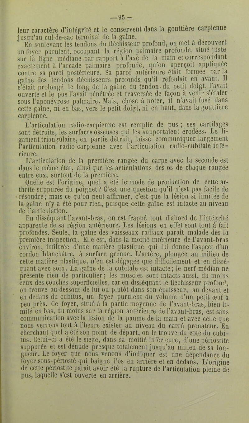 — 9n - leur caractère d’intéffrité et le conservent dans la gouttière carpienne jusqu’au cul-de-sac terminal de la gaine. En soulevant les tendons du fléchisseur profond, on met a découvert un foyer purulent, occupant la région palmaire profonde, situé juste sur la ligne médiane .par rapport à l’axe de la main et correspondant exactement à l’arcade palmaire profonde, qu'on aperçoit appliquée contre sa paroi postérieure. Sa paroi antérieure était formée parla gaine des tendons fléchisseurs profonds qu’il refoulait en avant. Il s’était prolongé le long de la gaine du tendon du petit doigt, l’avait ouverte et le pus l’avait pénétrée et traversée de façon^à venir s’étaler sous l’aponévrose palmaire. Mais, chose à noter, il n’avait fusé dans cette gaine, ni en bas, vers le petit doigt, ni en haut, dans la gouttière carpienne. L’articulation radio-carpienne est remplie de pus ; ses cartilages sont détruits, les surfaces osseuses qui les supportaient érodées. Le li- gament triangulaire, en partie détruit, laisse communiquer largement l’articulation radio-carpienne avec l’articulation radio-cubitale infé- rieure. L’articulation de la première rangée du carpe avec la seconde est dans le même état, ainsi que les articulations des os de chaque rangée entre eux, surtout de la première. Quelle est l’origine, quel a été le mode de production de celte ar- thrite suppurée du poignet? C’est une question qu’il n’est pas facile de •résoudre; mais ce qu’on peut affirmer, c’est que la lésion si limitée de la gaine n’y a été pour rien, puisque cette gaine est intacte au niveau de l’articulation. En disséquant l’avant-bras, on est frappé tout d’abord de l’intégrité apparente de sa région antérieure. Les lésions en effet sont tout à fait profondes. Seule, la gaine des vaisseaux radiaux paraît malade dès la première inspection. Elle est, dans la moitié inférieure de l’avant-bras environ, infiltrée d’une matière plastique qui lui donne l’aspect d’un cordon blanchâtre, à surface grenue. L’artère, plongée au milieu de cette matière plastique, n’en est dégagée que difficilement et en dissé- quant avec soin. La gaine de la cubitale est intacte; le nerf médian ne présente rien de particulier; les muscles sont intacts aussi, du moins ceux des couches superficielles, car en disséquant le fléchisseur profond, on trouve au-dessous de lui ou plutôt dans son épaisseur, au devant et en dedans du cubitus, un foyer purulent du volume d’un petit œuf à peu près. Ce foyer, situé à la partie moyenne de l’avant-bras, bien li- mité en bas, du moins sur la région antérieure de l’avant-bras, est sans communication avec la lésion de la paume de la main et avec celle que nous verrons tout à l’heure exister au niveau du carré pronateur. En cherchant quel a été son point de départ, on le trouve du coté du cubi- tus. Celui-ci a été le siège, dans sa moitié inférieure, d’une périostite suppurée et est dénudé presque totalement jusqu’au milieu de sa lon- gueur. Le foyer que nous venons d’indiquer est une dépendance du foyer sous-périosté qui baigne l'os en arrière et en dedans. L’origine de cette périostite paraît avoir été la rupture de l’articulation pleine de pus, laquelle s’est ouverte en arrière.