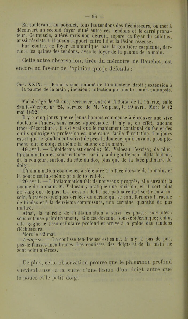 En soulevant, an poif^net, tons les tendons des fléchissenrs, on met à découvert un second foyer sitné entre ces fendons et le carré prona- teur. Ce muscle, altéré, mais non détruit, sépare ce foyer dn cnbitns, aussi n’existe-l-il aucun rapport entre Ini et la lésion ossense. Par contre, ce foyer communique par la fïontlière carpienne, der- rière les gaines des tendons, avec le foyer de la paume de la main. Cette autre observation, tirée du mémoire de Bauchet, est encore en faveur de l’opinion que je défends : Obs. XXIX. — Panaris sous-cutané de l’indicateur droit ; extension à la paume de la main ; incision ; infection purulente ; mort ; autopsie. Malade âgé de 25‘ans, serrurier, entré à l’hôpital de la Charité, salle Sainte-Vierge, n” 24, service de M. Velpeau, le 19 avril. Mort le 12 mai 1852. Il y a cinq jours que ce jeune homme commence h éprouver une vive douleur à l’index, sans cause appréciable. Il n’y a, en effet, aucune trace d’écorchure; il est vrai que le maniement continuel du fer et des outils qu’exige sa profession est une cause facile d’irritation. Toujours est-il que le gonflement suivit de près la douleur, qu’il envahit prompte- ment tout le doigt et même la paume de la main. 19 avril.—L’épiderme est décollé ; M. Velpeau l’excise; déplus, l’inflammation est sous-cutanée, car il y a du gonflement, de la douleur, de la rougeur, surtout du côté du dos, plus que de la face palmaire du doigt. L’inflammation commence à s’étendre à la face dorsale de la main, et le pouce est lui-même pris de tourniole. 20 avril. — L’inflammation fait de nouveaux progrès; elle envahit la p.iume de la main. M. Velpeau y pratique une incision, et il sort plus de sang que de pus. La pression de la face palmaire fait sortir en arro- soir, à travers quelques orifices du derme qui se sont formés à la racine de l’index et à la deuxième commissure, une certaine quantité de pus infiltré. Ainsi, la marche de rinflammalion a suivi les phases suivantes : sous-cutanée primitivement, elle est devenue sous-épidermique; enfin, elle gagne le tissu cellulaire profond et arrive à la gaine des tendons fléchisseurs. Mort le 12 mai. Autopsie. — La coulisse tendineuse est saine. Il n’y a pas de pus, pas de fausses membranes. Les coulisses des doigts et de la main ne sont point altérées. De plus, cette observation prouve que le phlegmon profond survient aussi à la suite d’une lésion d’un doigt autre que le pouce et le petit doigt.