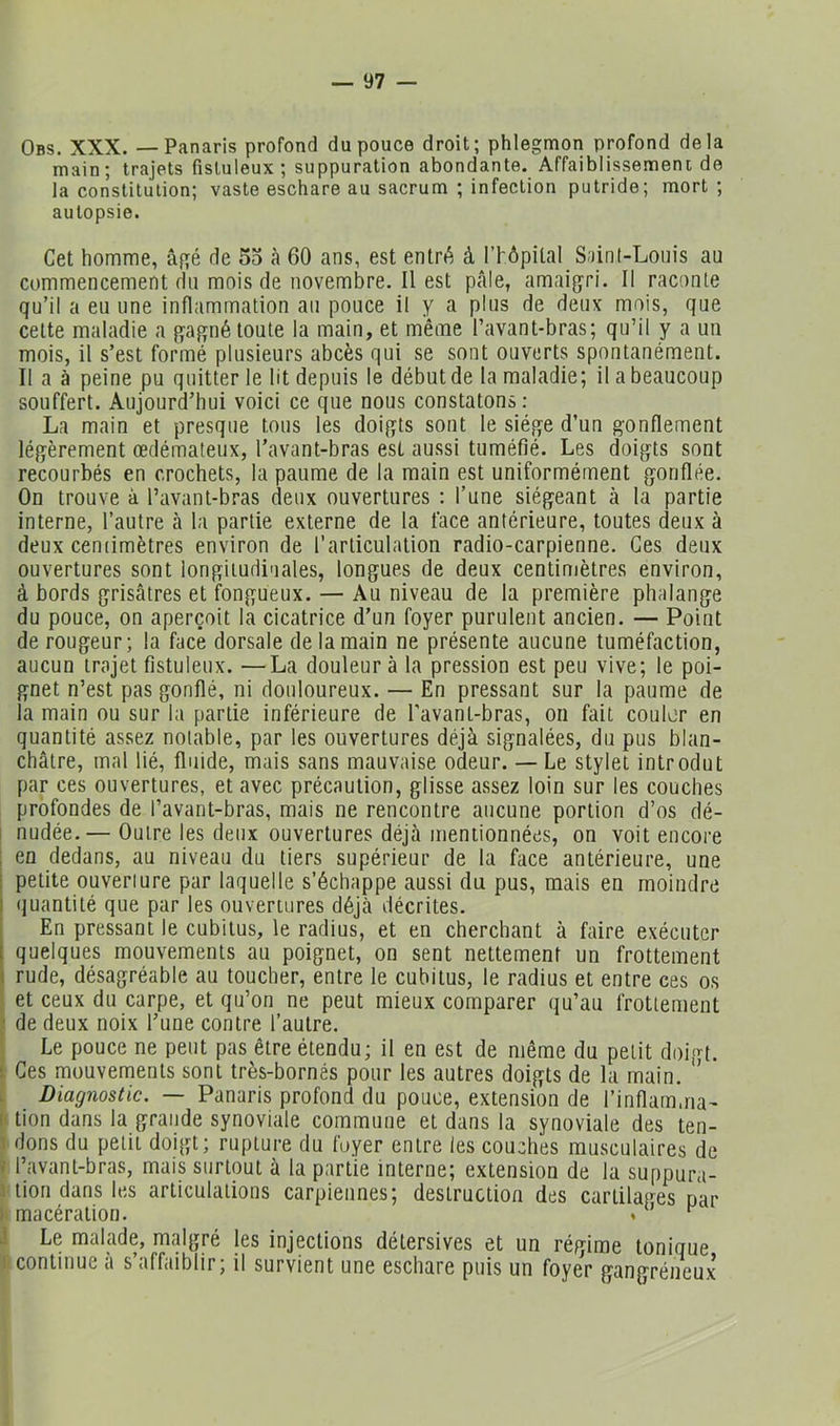Obs. XXX. — Panaris profond du pouce droit; phlegmon profond delà main; trajets fisluleux; suppuration abondante. Affaiblissement de la constitution; vaste eschare au sacrum ; infection putride; mort ; autopsie. Cet homme, âgé de 5o à 60 ans, est entré à rhôpital S;)inl-Lonis au commencement du mois de novembre. Il est pcâle, amaigri. Il raconte qu’il a eu une inflammation au pouce il y a plus de deux mois, que cette maladie a gagné toute la main, et même l’avant-bras; qu’il y a un mois, il s’est formé plusieurs abcès qui se sont ouverts spontanément. Il a à peine pu quitter le lit depuis le début de la maladie; il a beaucoup souffert. Aujourd’hui voici ce que nous constatons: La main et presque tous les doigts sont le siège d’un gonflement légèrement œdémateux, l'avant-bras est aussi tuméfié. Les doigts sont recourbés en crochets, la paume de la main est uniformément gonflée. On trouve à l’avant-bras deux ouvertures : l’une siégeant à la partie interne, l’autre à la partie externe de la face antérieure, toutes deux à deux ceniimètres environ de l'articulation radio-carpienne. Ces deux ouvertures sont longitudinales, longues de deux centimètres environ, à bords grisâtres et fongueux. — Au niveau de la première phalange du pouce, on aperçoit la cicatrice d’un foyer purulent ancien. — Point de rougeur; la face dorsale de la main ne présente aucune tuméfaction, aucun trajet fistuleux. —La douleur à la pression est peu vive; le poi- gnet n’est pas gonflé, ni douloureux. — En pressant sur la paume de la main ou sur la partie inférieure de l’avant-bras, on fait coulor en quantité assez notable, par les ouvertures déjà signalées, du pus blan- châtre, mal lié, fluide, mais sans mauvaise odeur. — Le stylet introdut par ces ouvertures, et avec précaution, glisse assez loin sur les couches profondes de l’avant-bras, mais ne rencontre aucune portion d’os dé- 1 nudée.— Outre les deux ouvertures déjà mentionnées, on voit encore ; en dedans, au niveau du tiers supérieur de la face antérieure, une I petite ouverture par laquelle s’échappe aussi du pus, mais en moindre I «juantité que par les ouvertures déjà décrites. En pressant le cubitus, le radius, et en cherchant à faire exécuter j quelques mouvements au poignet, on sent nettement un frottement I rude, désagréable au toucher, entre le cubitus, le radius et entre ces os et ceux du carpe, et qu’on ne peut mieux comparer qu’au frottement ; de deux noix l’une contre l’autre. Le pouce ne peut pas être étendu; il en est de même du petit doigt. 1 Ces mouvements sont très-bornés pour les autres doigts de la main. ’ . Diagnostic. — Panaris profond du pouce, extension de l’inflamma- l'tion dans la grande synoviale commune et dans la synoviale des ten- 1 dons du petit doigt; rupture du foyer entre les couches musculaires de V l’avant-bras, mais surtout à la partie interne; extension de la suppura- .1 tion dans les articulations carpiennes; destruction des cartilages par )i macération. * J Le malade, malgré les injections détersives et un régime tonique ! continue à s’affaiblir; il survient une eschare puis un foyer gangréneux