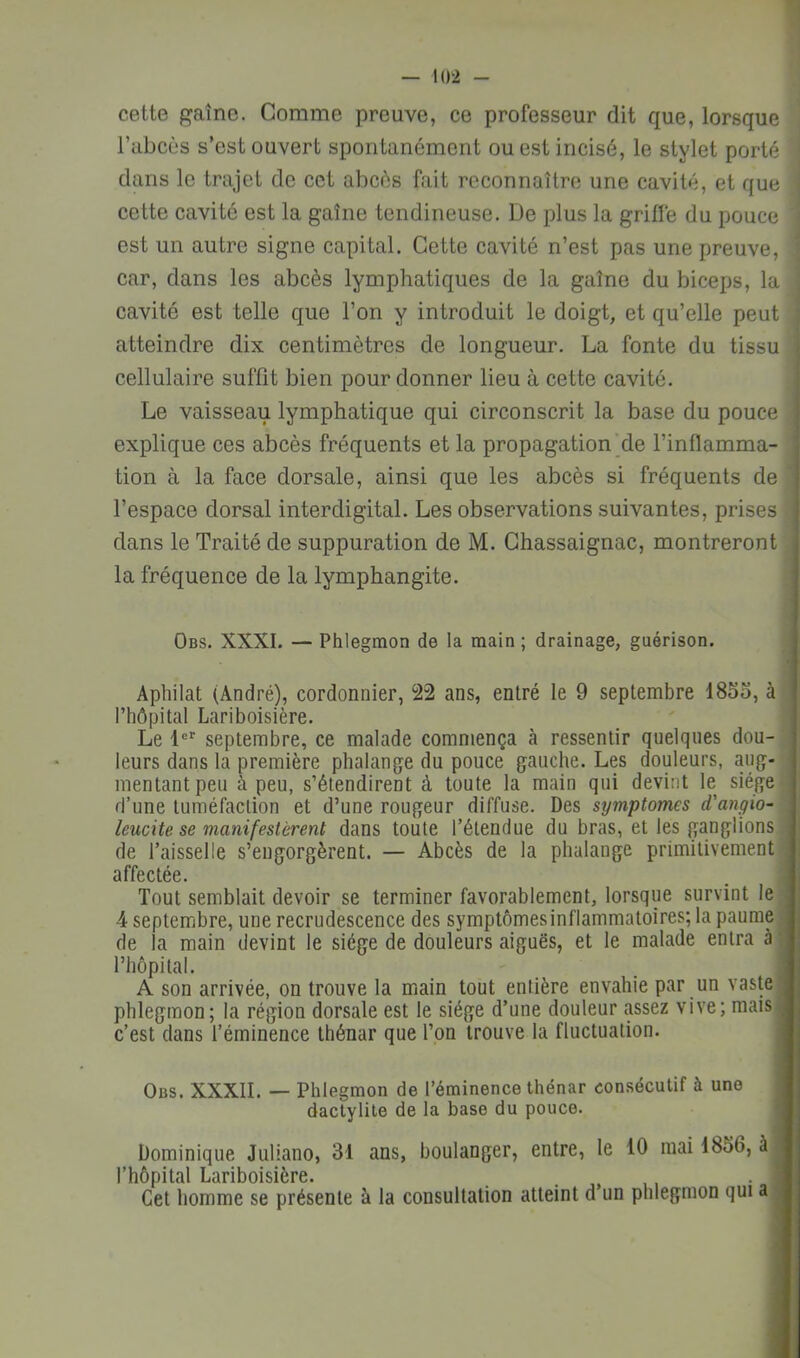 cette gaine. Comme preuve, ce professeur dit que, lorsque l’abcès s’est ouvert spontanément ou est incisé, le stylet porté ' dans le trajet de cet abcès fait reconnaître une cavité, et que cette cavité est la gaine tendineuse. De plus la griffe du pouce est un autre signe capital. Cette cavité n’est pas une preuve, car, dans les abcès lymphatiques de la gaine du biceps, la j cavité est telle que l’on y introduit le doigt, et qu’elle peut atteindre dix centimètres de longueur. La fonte du tissu cellulaire suffit bien pour donner lieu à cette cavité. Le vaisseau lymphatique qui circonscrit la base du pouce explique ces abcès fréquents et la propagation'de l’inflamma- tion à la face dorsale, ainsi que les abcès si fréquents de ' l’espace dorsal interdigital. Les observations suivantes, prises dans le Traité de suppuration de M. Chassaignac, montreront la fréquence de la lymphangite. Obs. XXXI. — Phlegmon de la main ; drainage, guérison. Apbilat (André), cordonnier, 22 ans, entré le 9 septembre 1855, à • l’hôpital Lariboisière. Le 1®' septembre, ce malade commença à ressentir quelques dou- leurs dans la première phalange du pouce gauche. Les douleurs, aug- mentant peu à peu, s’étendirent à toute la main qui devint le siège- d’une tuméfaction et d’une rougeur diffuse. Des symptômes d’angio- leucite se manifestèrent dans toute l’étendue du bras, et les ganglions ; de faisselle s’engorgèrent. — Abcès de la phalange primitivement ' affectée. Tout semblait devoir se terminer favorablement, lorsque survint le 4 septembre, une recrudescence des symptômesinflammatoires; la paume de la main devint le siège de douleurs aiguës, et le malade entra à l’hôpital. A son arrivée, on trouve la main tout entière envahie par un vaste phlegmon; la région dorsale est le siège d’une douleur assez vive; mais c’est dans l’éminence thénar que l’pn trouve la fluctuation. Obs. XXXII. — Phlegmon de l’éminence thénar consécutif à une dactylile de la base du pouce. Dominique Juliano, 31 ans, boulanger, entre, le 10 mai 1856, à l’hôpital Lariboisière. _ . „ ,, Cet homme se présente à la consultation atteint d un phlegmon qui a