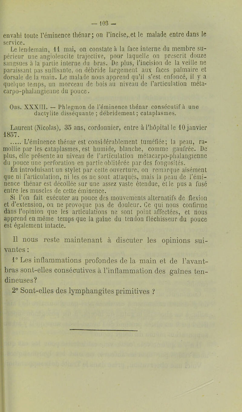 envahi toute l’éminence thénar; on l’incise,.et le malade entre dans le service. Le lendemain, Il mai, on constate à la face interne du membre su- périeur une an^yioleucite trajeclive, pour laquelle on prescrit douze saïuTsues à la partie interne du bras. De plus, l’incision de la veille ne paraissant pas surfisante, on débride largement aux faces palmaire et dorsale de la main. Le malade nous apprend qu’il s’est enfoncé, il y a quelque temps, un morceau de bois au niveau de l’articulation méta- carpo-pbalaiigienne du pouce. Obs. XXXIII. — Phlegmon de l’éminence thénar consécutif à une dactylite disséquante ; débridement; cataplasmes. Laurent (Nicolas), 35 ans, cordonnier, entre à l’hôpital le 10 janvier 1857. L’éminence thénar est considérablement tuméfiée; la peau, ra- mollie par les cataplasmes, est humide, blanche, comme gaufrée. De plus, elle présente au niveau de l’articulation métacarpo-phalangienne du pouce une perforation en partie oblitérée par des fongosités. En introduisant un stylet par celte ouverture, on remarque aisément que ni l’articulation, ni les os ne sont attaqués, mais la peau de l’émi- nence thénar est décollée sur une assez yaste étendue, et le pus a fusé entre les muscles de cette éminence. Si l’on fait exécuter au pouce des mouvements alternatifs de flexion et d’extension, on ne provoque pas de douleur. Ce qui nous confirme dans l’opinion que les articulations ne sont point affectées, et nous apprend en même temps que la gaine du tendon fléchisseur du pouce i est également intacte. Il nous reste maintenant à discuter les opinions sui- [ vantes : . 1” Les inflammations profondes de la main et de l’avant- ^ bras sont-elles consécutives à l’inflammation des gaines ten- I dineuses? 2° Sont-elles des lymphangites primitives ?