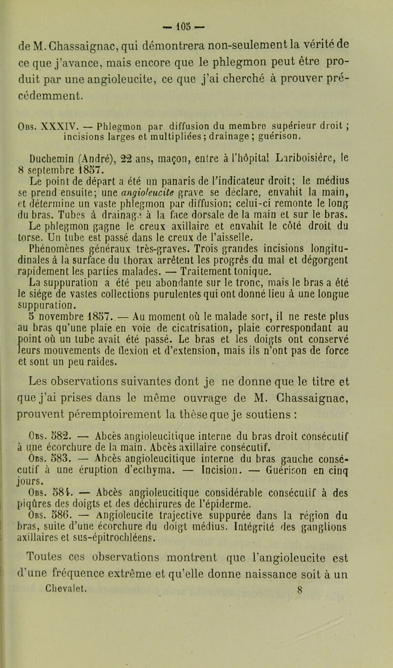 de M. Ghassaignac, qui démontrera non-seulement la vérité de ce que j’avance, mais encore que le phlegmon peut être pro- duit par une angioleucite, ce que j’ai cherché à prouver pré- cédemment. Ob3. XXXIV. — Phlegmon par diffusion du membre supérieur droit ; incisions larges et multipliées ; drainage ; guérison. Duchemin (André), 22 ans, maçon, entre à l’hôpital Lariboisière, le 8 septembre 1857. Le point de départ a été un panaris de l’indicateur droit; le médius se prend ensuite; une angioleucite grave se déclare, envahit la main, et détermine un vaste phlegmon par diffusion; celui-ci remonte le long du bras. Tubes à drainag.*. à la bice dorsale de la main et sur le bras. Le phlegmon gagne le creux axillaire et envahit le côté droit du torse. Un tube est passé dans le creux de l’aisselle. Phénomènes généraux très-graves. Trois grandes incisions longitu- dinales à la surface du thorax arrêtent les progrès du mal et dégorgent rapidement les parties malades. — Traitement tonique. La suppuration a été peu abondante sur le tronc, mais le bras a été le siège de vastes collections purulentes qui ont donné lieu à une longue suppuration. 5 novembre 1857. — Au moment où le malade sort, il ne reste plus au bras qu’une plaie en voie de cicatrisation, plaie correspondant au point où un tube avait été passé. Le bras et les doigts ont conservé leurs mouvements de flexion et d’extension, mais ils n’ont pas de force et sont un peu raides. Les observations suivantes dont je ne donne que le titre et que j’ai prises dans le même ouvrage de M. Ghassaignac, prouvent péremptoirement la thèse que je soutiens : Obs. 582. — Abcès angioleucilique interne du bras droit consécutif à une écorchure de la main. Abcès axillaire consécutif. Ôbs. 583. — Abcès angioleucitique interne du bras gauche consé- cutif à une éruption d’eclhyma. — Incision. — Guérison en cinq jours. Obs. 581. — Abcès angioleucitique considérable consécutif à des piqûres des doigts et des déchirures de l’épiderme. Obs. 586. — Angioleucite trajective suppurée dans la région du bras, suite d’une écorchure du doigt médius. Intégrité des ganglions axillaires et sus-épitrochléens. Toutes ces observations montrent que l’angioleucite est d’une fréquence extrême et qu’elle donne naissance soit à un Chevalet. 8