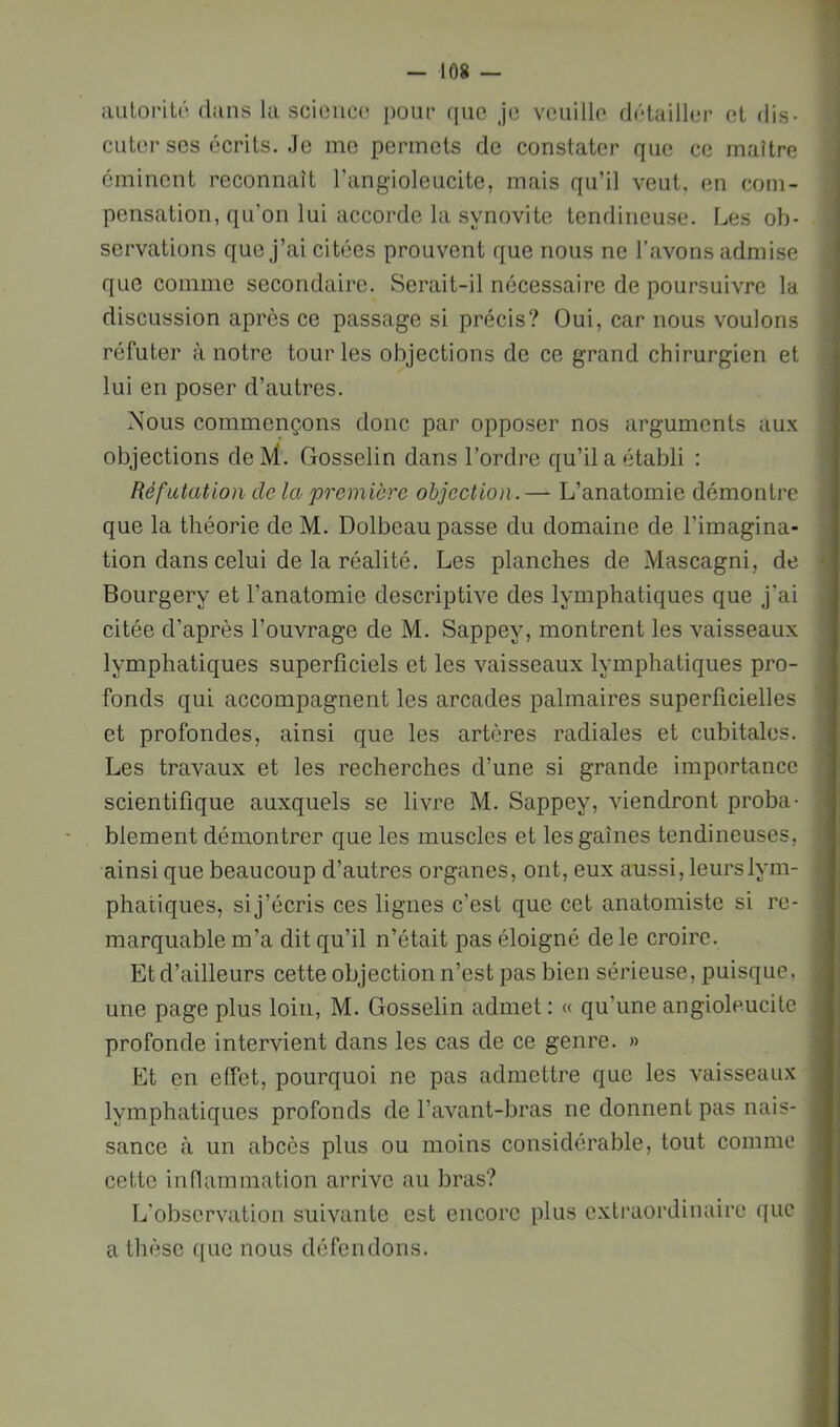 tUiloriU' dans la scioncc pour que je veuille détailler et dis- cuter ses écrits. Je me permets de constater que ce maître éminent reconnaît l’angioleucite, mais qu’il veut, en com- pensation, qu’on lui accorde la synovite tendineuse. Les ob- servations que J’ai citées prouvent que nous no l’avons admise que comme secondaire. Serait-il nécessaire de poursuivre la discussion apres ce passage si précis? Oui, car nous voulons réfuter à notre tour les objections de ce grand chirurgien et lui en poser d’autres. Nous commençons donc par opposer nos arguments aux objections deM. Gosselin dans l’ordre qu’il a établi : Réfutation de la première objection.— L’anatomie démontre que la théorie de M. Dolbeau passe du domaine de l’imagina- tion dans celui de la réalité. Les planches de Mascagni, de Bourgery et l’anatomie descriptive des lymphatiques que j'ai citée d’après l’ouvrage de M. Sappey, montrent les vaisseaux lymphatiques superficiels et les vaisseaux lymphatiques pro- fonds qui accompagnent les arcades palmaires superficielles et profondes, ainsi que les artères radiales et cubitales. Les travaux et les recherches d’une si grande importance scientifique auxquels se livre M. Sappey, viendront proba- blement démontrer que les muscles et les gaines tendineuses, ainsi que beaucoup d’autres organes, ont, eux aussi, leurs lym- phatiques, si j’écris ces lignes c’est que cet anatomiste si re- marquable m’a dit qu’il n’était pas éloigné de le croire. Etd’ailleurs cette objection n’est pas bien sérieuse, puisque, une page plus loin, M. Gosselin admet : « qu’une angioleucite profonde intervient dans les cas de ce genre. » Et en effet, pourquoi ne pas admettre que les vaisseaux lymphatiques profonds de l’avant-bras ne donnent pas nais- sance à un abcès plus ou moins considérable, tout comme cette inflammation arrive au bras? L’observation suivante est encore plus extraordinaire que a thèse que nous défendons.