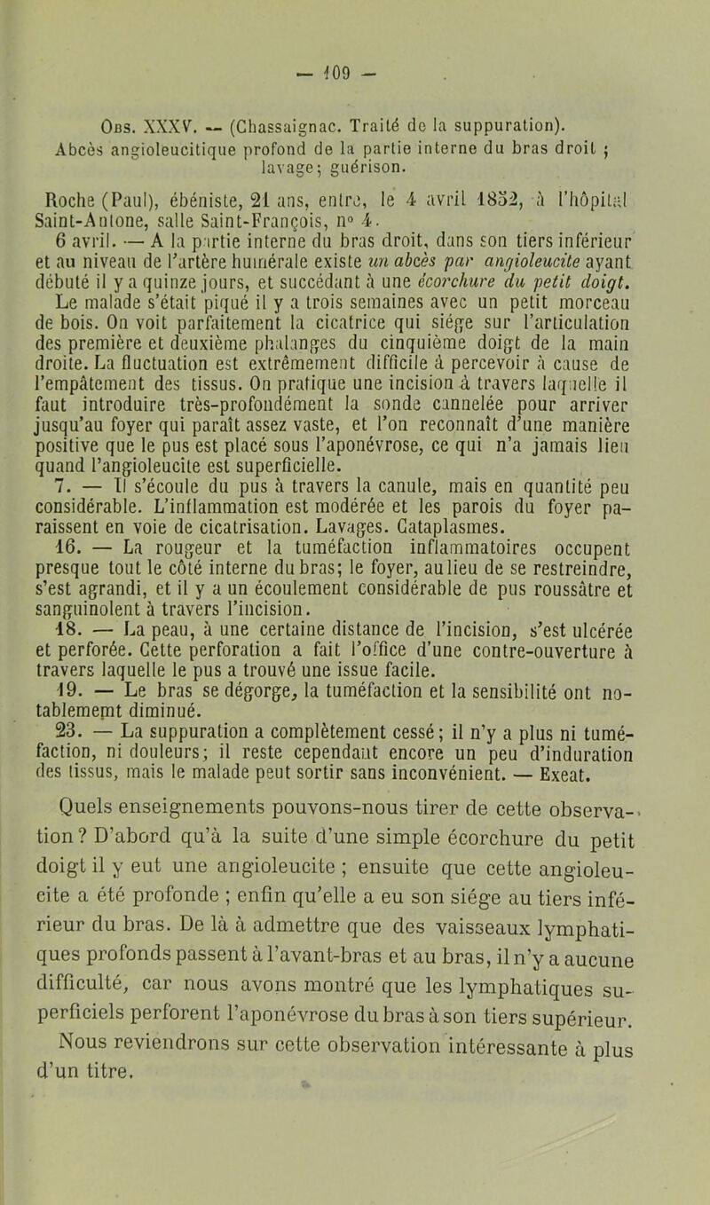 - -109 - Obs. XXXV. — (Chassaignac. Traité do la suppuration). Abcès angioleucitique profond do la partie interne du bras droit ; lavage; guérison. Roche (Paul), ébéniste, 21 ans, entre, le 4. avril 1832, à l’hôpital Saint-Antone, salle Saint-François, n° 4. 6 avril. — A la partie interne du bras droit, dans son tiers inférieur et au niveau de Fartère huiriérale existe un abcès par angioleucüe ayant débuté il y a quinze jours, et succédant à une écorchure du petit doigt. Le malade s’était piqué il y a trois semaines avec un petit morceau de bois. On voit parfaitement la cicatrice qui siège sur l’articulation des première et deuxième phalanges du cinquième doigt de la main droite. La fluctuation est extrêmement difficile à percevoir <à cause de l’empâtement des tissus. On pratique une incision à travers laquelle il faut introduire très-profondément la sonde cannelée pour arriver jusqu’au foyer qui paraît assez vaste, et l’on reconnaît d’une manière positive que le pus est placé sous l’aponévrose, ce qui n’a jamais lieu quand l’angioleucite est superficielle. 7. — II s’écoule du pus à travers la canule, mais en quantité peu considérable. L’inflammation est modérée et les parois du foyer pa- raissent en voie de cicatrisation. Lavages. Cataplasmes. 16. — La rougeur et la tuméfaction inflammatoires occupent presque tout le côté interne du bras; le foyer, au lieu de se restreindre, s’est agrandi, et il y a un écoulement considérable de pus roussûtre et sanguinolent à travers l’incision. 18. — La peau, à une certaine distance de l’incision, s’est ulcérée et perforée. Cette perforation a fait l’office d’une contre-ouverture cà travers laquelle le pus a trouvé une issue facile. 19. — Le bras se dégorge, la tuméfaction et la sensibilité ont no- tablememt diminué. 23. — La suppuration a complètement cessé; il n’y a plus ni tumé- faction, ni douleurs; il reste cependant encore un peu d’induration des tissus, mais le malade peut sortir sans inconvénient. — Exeat. Quels enseignements pouvons-nous tirer de cette observa-* tion ? D’abord qu’à la suite d’une simple écorchure du petit doigt il y eut une angioleucite ; ensuite que cette angioleu- cite a été profonde ; enfin qu’elle a eu son siège au tiers infé- rieur du bras. De là à admettre que des vaisseaux lymphati- ques profonds passent à l’avant-bras et au bras, il n’y a aucune difficulté, car nous avons montré que les lymphatiques su- perficiels perforent l’aponévrose du bras à son tiers supérieur. Nous reviendrons sur cette observation intéressante à plus d’un titre.