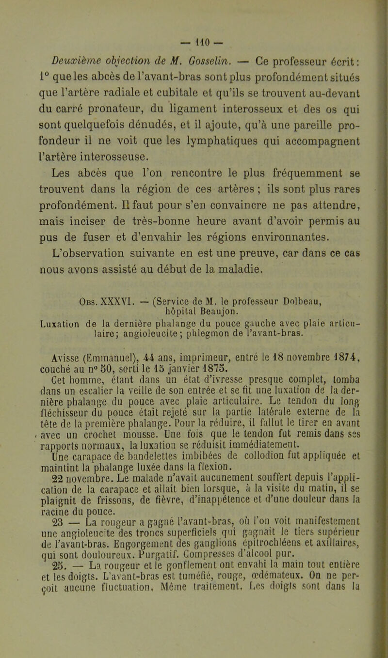 Deuxième objection de M. Gosselin. — Ce professeur écrit : 1° que les abcès de l’avant-bras sont plus profondément situés que l’artère radiale et cubitale et qu’ils se trouvent au-devant du carré pronateur, du ligament interosseux et des os qui sont quelquefois dénudés, et il ajoute, qu’à une pareille pro- fondeur il ne voit que les lymphatiques qui accompagnent l’artère interosseuse. Les abcès que l’on rencontre le plus fréquemment se trouvent dans la région de ces artères ; ils sont plus rares profondément. Il faut pour s’en convaincre ne pas attendre, mais inciser de très-bonne heure avant d’avoir permis au pus de fuser et d’envahir les régions environnantes. L’observation suivante en est une preuve, car dans ce cas nous avons assisté au début de la maladie. Obs. XXXYI. — (Service de M. le professeur Dolbeau, hôpital Beaujon. Luxation de la dernière phalange du pouce gauche avec plaie articu- laire; angioleucite ; phlegmon de Tavant-bras. Avisse (Emmanuel), 44 ans, imprimeur, entré le 18 novembre 1874, couché au n 50, sorti le 15 janvier 1875. Cet homme, étant dans un état d’ivresse presque complet, tomba dans un escalier la veille de son entrée et se fit une luxation de la der- nière phalan,qe du pouce avec plaie articulaire. Le tendon du long fléchisseur du pouce était rejeté sur la partie latérale externe de la tête de la première phalange. Pour la réduire, il fallut le tirer en avant . avec un crochet mousse. Une fois que le tendon fut remis dans ses rapports normaux, la luxation se réduisit immédiatement. Une carapace de bandelettes imbibées de collodion fut appliquée et maintint la phalange luxée dans la flexion. 22 novembre. Le malade n’avait aucunement souffert depuis l’appli- cation de la carapace et allait bien lorsque, à la visite du matin, il se plaignit de frissons, de fièvre, d’inappétence et d’une douleur dans la racine du pouce. 23 — La rougeur a gagné l’avant-bras, où l’on voit manifestement une angioleucite des troncs superficiels qui gagnait le tiers supérieur de l’avant-bras. Engorgement des ganglions épitrochléens et axillaires, qui sont douloureux. Purgatif. Compresses d’alcool pur. 25. — La rougeur et le gonflement ont envahi la main tout entière et les doigts. L’avant-bras est tuméfié, rouge, œdémateux. On ne per- çoit aucune fluctuation, Même irailement. Les doigts sont dans la