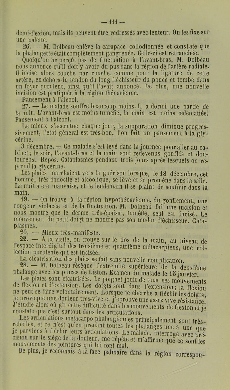 demi-flexion, mais ils peuvent être redressés avec lenteur. On les fixe sur une palette. 26. — M. Dnlbeau enlève la carapace collodionnée et constate que la phalangette était complètement gangrenée. Celle-ci est retranchée. Quoiqu’on ne perçût pas de fluctuation h l’avant-bras, M. Dolbeau nous annonce qu’il doit y avoir du pus dans la région de l’artère radiale. Il incise alors couche par couche, comme pour la ligature de cette artère, en dehors du tendon du long fléchisseur du pouce et tombe dans un foyer purulent, ainsi qu’il l’avait annoncé. De plus, une nouvelle incision est pratiquée à la région thénarienne. Pansement à l’alcooi. 27. — Lemaladesouffrebeaucoupmoins.il a dormi une partie de la nuit. L’avant-bras est moins tuméfié, la main est moins œdématiée. Pansement à l’alcool. Lemieux s’accentue chaque jour, la suppuration diminue progres- sivement, l’état général est très-bon, l’on fait un pansement à la gly- cérine. 3 décembre. — Ce malade s’est levé dans la journée pour aller au ca- binet; le soir, l’avant-bras et la main sont redevenus gonfles et dou- loureux. Repos. Cataplasmes pendant trois jours après lesquels on re- prend la glycérine. Les plaies marchaient vers la guérison lorsque, le 48 décembre, cet homme, très-indocile et alcoolique, se lève et se promène dans la salle. La nuit a été mauvaise, et le lendemain il se plaint de souffrir dans la main. 49. — On trouve à la région hypothénarienne, du gonflement, une rougeur violacée et de la fluctuation. M. Dolbeau fait une incision et nous montre que le derme trés-épaissi, tuméfié, seul est incisé. Le mouvement du petit doigt ne montre pas son tendon fléchisseur. Cata- plasmes. 20. — Mieux très-manifeste. 22. — A la visite, on trouve sur le dos de la main, au niveau de l’espace interdigital des troisième et quatrième métacarpiens, une col- lection purulente qui est incisée. La cicatrisation des plaies se fait sans nouvelle complication. 28. — M. Dolbeau résèque l’extrémité supérieure de la deuxième phalange avec les pinces de Liston. JExamen du malade le 4S janvier Les plaies sont cicatrisées. Le poignet jouit de tous ses mouvements de flexion et d’extension. Les doigts sont dans l’extension; la flexion ne peut se faire volontairement. Lorsque je cherche à fléchir les doints je provoque une douleur très-vive et j’éprouve une assez vive résistance! J étudié alors ou gît cette difficulté dans les mouvements de flexion et iê constate que c’est surtout dans les articulations. Les articulations métacarpo-phalangiennes principalement sont très- rebelles, et ce n est qu’en prenant toutes les phalanges une à une oiie jc parviens a fléchir leurs articulations. Le malade, interrogé avec ilré cision sur le siege de la douleur, me répète et m’affirme que ce sont les mouvements des jointures qui lui font mal. De plus, je reconnais à la face palmaire dans la région correspon-