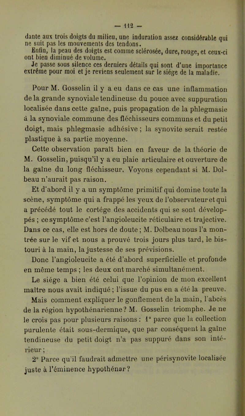 dante aux trois doif^ts du milieu, une induration assez considérable qui ne suit pas les mouvements des tendons. Enfin, la peau des doigts est comme sclérosée, dure, rouge, et ceux-ci ont bien diminué de volume. Je passe sous silence ces derniers détails qui sont d’une importance extrême pour moi et je reviens seulement sur le siège de la maladie. Pour M. Gosselin il y a eu dans ce cas une inflammation de la grande synoviale tendineuse du pouce avec suppuration localisée dans cette gaine, puis propagation de la phlegmasie à la synoviale commune des fléchisseurs communs et du petit doigt, mais phlegmasie adhésive ; la synovite serait restée plastique à sa partie moyenne. Cette observation paraît bien en faveur de la théorie de M. Gosselin, puisqu’il y a eu plaie articulaire et ouverture de la gaine du long fléchisseur. Voyons cependant si M. Dol- beau n’aurait pas raison. Et d’abord il y a un symptôme primitif qui domine toute la scène, symptôme qui a frappé les yeux de l’observateur et qui a précédé tout le cortège des accidents qui se sont dévelop- pés ; ce symptôme c’est l’angioleucite réticulaire et trajective. Dans ce cas, elle est hors de doute ; M. Dolbeau nous l’a mon- trée sur le vif et nous a prouvé trois jours plus tard, le bis- touri à la main, la justesse de ses prévisions. Donc l’angioleucite a été d’abord superficielle et profonde en même temps ; les deux ont marché simultanément. Le siège a bien été celui que l’opinion de mon excellent maître nous avait indiqué ; l’issue du pus en a été la preuve. Mais comment expliquer le gonflement de la main, l'abcès de la région hypothénarienne? M. Gosselin triomphe. Je ne le crois pas pour plusieurs raisons : 1° parce que la collection purulente était sous-dermique, que par conséquent la gaine tendineuse du petit doigt n’a pas suppuré dans son inté- rieur ; 2“ Parce qu’il faudrait admettre une périsynovite localisée juste à l’éminence hypothénar?