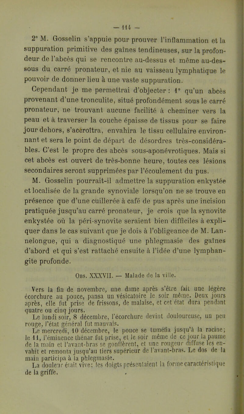suppuration primitive des gaines tendineuses, sur la profon- deur de l’abcès qui se rencontre au-dessus et môme au-des- sous du carré pronateur, et nie au vaisseau lymphatique le pouvoir de donner lieu à une vaste suppuration. Cependant je me permettrai d’objecter: qu’un abcès provenant d’une tronculite, situé profondément sous le carré pronateur, ne trouvant aucune facilité à cheminer vers la peau et à traverser la couche épaisse de tissus pour se faire jour dehors, s’accroîtra, envahira le tissu cellulaire environ- nant et sera le point de départ de désordres très-considéra- bles. C’est le propre des abcès sous-aponévrotiques. Mais si cet abcès est ouvert de très-bonne heure, toutes ces lésions secondaires seront supprimées par l’écoulement du pus. M. Gosselin pourrait-il admettre la suppuration enkystée et localisée de la grande synoviale lorsqu’on ne se trouve en présence que d’une cuillerée à café de pus après une incision pratiquée jusqu’au carré pronateur, je crois que la synovite enkystée où la péri-synovite seraient bien difficiles à expli- quer dans le cas suivant que je dois à l’obligeance de M. Lan- nelongue, qui a diagnostiqué une phlegmasie des gaînes d’abord et qui s’est rattaché ensuite à l’idée d’une lymphan- gite profonde. Obs. XXXVII. — Malade de la ville. Vers la fin de novembre, une dame après s’êlre fait une légère écorchure au pouce, pansa un vésicatoire le soir même. Deux jours après, elle fut prise de frissons, de malaise, et cet état dura pendant quatre ou cinq jours. Le lundi soir, 8 décembre, l’écorchure devint douloureuse, un peu rouge, l’état général fut mauvais. Le mercredi, tO décembre, le pouce se tuméfia jusqu’è la racine; le 11, l’éminence thénar fut prise, et le soir même de ce jour la paume de la main et l’avant-bras se gonflèrent, et une rougeur diffuse les en- vahit et remonta jusqu’au tiers supérieur de l’avant-bras. Le dos de la main participa à la phlegmasie. La douleur était vive; les doigts présenlaienl la forme caractéristique de la griffe.