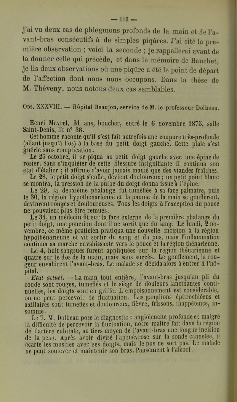 j’ai vu deux cas de phlegmons profonds de la main et de l’a- vant-bras consécutifs à de simples piqûres. J’ai cité la pre- mière observation ; voici la seconde ; je rappellerai avant de la donner celle qui précède, et dans le mémoire de Bauchet, je lis deux observations où une piqûre a été le point de départ de l’affection dont nous nous occupons. Dans la thèse de M. Théveny, nous notons deux cas semblables. ÜBS. XXXVIII. — Hôpital Beaujon, service de M. le professeur Dolbeau. Henri Mevrel, 31 ans, boucher, entré le 6 novembre 1875, salle Saint-Denis, lit n® 38. Cet homme raconte qu’il s’est fait autrefois une coupure très-profonde (allant jusqu’à l’os) à la base du petit doigt gauche. Cette plaie s’est guérie sans complication. Le 25 octobre, il se piqua au petit doigt gauche avec une épine de rosier. Sans s’inquiéter de cette blessure insignifiante il continua son état d’étalier ; il affirme n’avoir jamais manié que des viandes fraîches. Le 28, le petit doigt s’enfle, devient douloureux; un petit point blanc se montra, la pression de la pulpe du doigt donna issue à l'épine. Le 29, la deuxième phalange fut tuméfiée à sa face palmaire, puis le 30, la région hypolhénarienne et la paume de la main se gonflèrent, devinrent rouges et douloureuses. Tous les doigts à l’exception du pouce ne pouvaient plus être remués. Le 31, un médecin fît sur la face externe de la première phalange du petit doigt, une ponction dont il ne sortit que du sang. Le lundi, 2 no- vembre, ce même praticien pratiqua une nouvelle incision à la région hypothénarienne et vit sortir du sang et du pus, mais l’inflammation continua sa marche envahissante vers le pouce et k région thénarienne. Le 4, huit sangsues furent appliquées sur la région thénarienne et quatre sur le dos de la main, mais sans succès. Le gonflement, la rou- geur envahirent l’avant-bras. Le malade se décidaalors à entrer à l’hô- pital. Etat actuel.—Ldi mam tout entière, l’avant-bras jusqu’au pli du coude sont rouges, tuméfiés et le siège de douleurs lancinantes conti- nuelles, les doigts sont en griffe. L’empoisonnement est considérable, on ne peut percevoir de fluctuation. Les ganglions épitrochléens et axillaires sont tuméfiés et douloureux, fièvre, frissons, inappétence, in- somnie. Le 7. M. Dolbeau pose le diagnostic : angioleucite profonde et malgré la difficulté de percevoir la fluctuation, notre maître fait dans la région de l’artère cubitale, au tiers moyen de l’avant-bras une longue incision de la peau. Après avoir divisé l’aponévrose sur la sonde cannelée, il écarte les muscles avec ses doigts, mais le pus ne sort pas. Le malade ne peut soulever et maintenir son bras. Pansement à l’alcool.