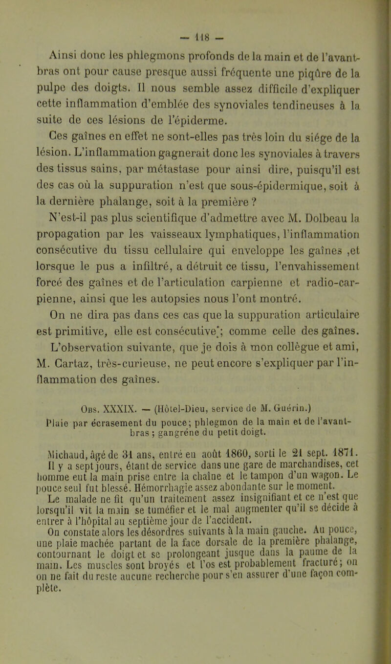 Ainsi donc les phlegmons profonds de la main et de l’avant- bras ont pour cause presque aussi fréquente une piqûre de la pulpe des doigts. Il nous semble assez difficile d’expliquer cette inflammation d’emblée des synoviales tendineuses à la suite de ces lésions de lepiderme. Ces gaines en effet ne sont-elles pas très loin du siège de la lésion. L’inflammation gagnerait donc les synoviales à travers des tissus sains, par métastase pour ainsi dire, puisqu’il est des cas où la suppuration n’est que sous-épidermique, soit à la dernière phalange, soit à la première ? N’est-il pas plus scientifique d’admettre avec M. Dolbeau la propagation par les vaisseaux lymphatiques, l’inflammation consécutive du tissu cellulaire qui enveloppe les gaines ,et lorsque le pus a infiltré, a détruit ce tissu, l’envahissement forcé des gaines et de l’articulation carpienne et radio-car- pienne, ainsi que les autopsies nous l’ont montré. On ne dira pas dans ces cas que la suppuration articulaire est primitive, elle est consécutive^’; comme celle des gaines. L’observation suivante, que je dois à mon collègue et ami, M. Gartaz, très-curieuse, ne peut encore s’expliquer par l’in- flammation des gaines. Obs. XXXIX. — (Hôlel-Dieu, service de M. Guérin.) Maie par écrasement du pouce; phlegmon de la main et de l’avant- bras ; gangrène du petit doigt. •Michaud, âgé de 31 ans, enlré en août 1860, sorti le 21 sept. 1871. Il y a sept jours, étant de service dans une gare de marchandises, cet homme eut la main prise entre la chaîne et le tampon d’un wagon. Le pouce seul fut blessé. Hémorrhagie assez abondante sur le moment. Le malade ne fit qu’un traitement assez insignifiant et ce n est que lorsqu’il vit la main se tuméfier et le mal augmenter qu’il se décide a entrer à l’hôpital au septième jour de l’accident. On constate alors les désordres suivants à la main gauche. Au pouce, une plaie mâchée partant de la face dorsale de la première phalange, contournant le doigt et se prolongeant jusque dans la paume de la main. Les muscles sont broyés et l’os est probablement fracture; on on ne fait du reste aucune recherche pour s’en assurer d’une façon com- plète.