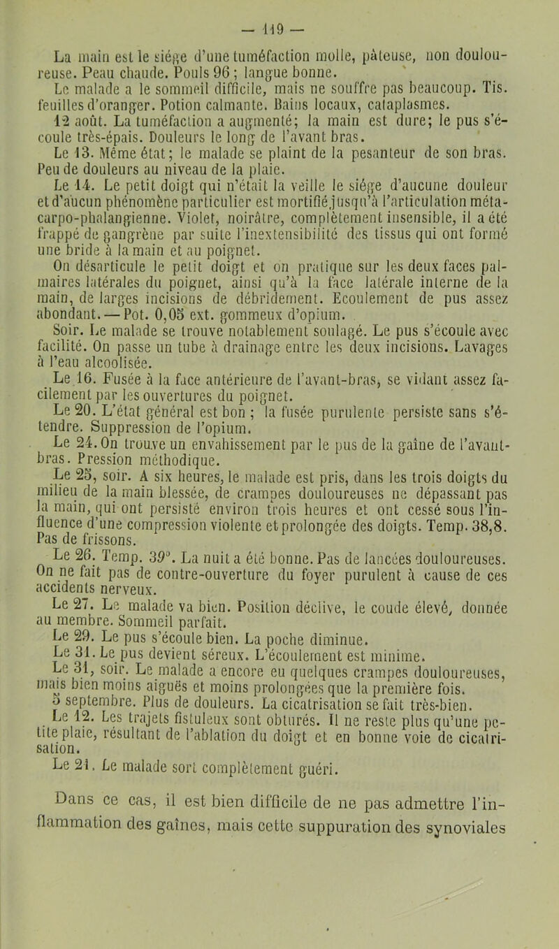 - H9 La main est le siép,e d’une tuméfaction molle, pâteuse, non doulou- reuse. Peau chaude. Pouls 96 ; lang'ue bonne. Le malade a le sommeil difficile, mais ne souffre pas beaucoup. Tis. feuilles d’orang-er. Potion calmante. Bains locaux, cataplasmes. 1“2 août. La tuméfaction a augmenté; la main est dure; le pus s’é- coule très-épais. Douleurs le long de l’avant bras. Le 13. Même état; le malade se plaint de la pesanteur de son bras. Peu de douleurs au niveau de la plaie. Le 14. Le petit doigt qui n’était la veille le siège d’aucune douleur et d’aucun phénomène particulier est mortifié.]usqu’à l’articulation méta- carpo-phalangienne. Violet, noirâtre, complètement insensible, il a été frappé de gangrène par suite l’inextensibilité des tissus qui ont formé une bride à la main et au poignet. On désarticule le petit doigt et on pratique sur les deux faces pal- maires latérales du poignet, ainsi qu’à la face latérale interne de la main, de larges incisions de débridernent. Ecoulement de pus assez abondant. — Pot. 0,05 ext. gommeux d’opium. Soir. Le malade se trouve notablement soulagé. Le pus s’écoule avec facilité. On passe un tube à drainage entre les deux incisions. Lavages à l’eau alcoolisée. _ Le 16. Fusée cà la face antérieure de l’avant-bras, se vidant assez fa- cilement par les ouvertures du poignet. Le 20. L’état général est bon ; la fusée purulente persiste sans s’é- tendre. Suppression de l’opium. Le 24. On trouve un envahissement par le pus de la gaine de l’avant- bras. Pression méthodique. Le 25, soir. A six heures, le malade est pris, dans les trois doigts du milieu de la main blessée, de crampes douloureuses ne dépassant pas la main, qui ont persisté environ trois heures et ont cessé sous l’in- fluence d’une compression violente et prolongée des doigts. Temp. 38,8. Pas de frissons. Le 26. Temp. 39\ La nuit a été bonne. Pas de lancées douloureuses. On ne fait pas de contre-ouverture du foyer purulent à cause de ces accidents nerveux. Le 27. Le malade va bien. Position déclive, le coude élevé, donnée au membre. Sommeil parfait. Le 29. Le pus s’écoule bien. La poche diminue. Le 31. Le pus devient séreux. L’écoulement est minime. Le 31, soir. Le malade a encore eu quelques crampes douloureuses, imus bien moins aiguës et moins prolongées que la première fois. O septembre. Plus de douleurs. La cicatrisation se fait très-bien. Le 12. Les trajets fistuleux sont obturés. Il ne reste plus qu’une pe- tite plaie, résultant de l’ablation du doigt et en bonne voie de cicatri- sation. Le 21. Le malade sort complètement guéri. Dans ce cas, il est bien difficile de ne pas admettre l’in- flammation des gaines, mais cette suppuration des synoviales