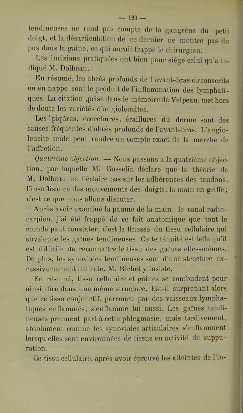 tciidiiicusos iic! l'iiiul pns compte fl(* lo, ^ungrène du petit doigt, et lu d(îS(irticulution de ce dernier ne montre pas du pus dans la gaine, ce fjui aurait frappé le chirurgien. Les incisions pratiquées ont bien pour siège celui qu’a in- diqué M. Dolbeau. Ln résumé, les abcès profonds fie l’avant-bras circonscrits ou en nappe sont le produit de rinllammation des lymphati- ques. La citation ,prise dans le mémoire de Velpeau, met hors de doute les variétés d’angioleucitcs. Les'piqûres, écorchures, éraillures du derme sont des causes fréquentes d’abcès profonds de l’avant-bras. L’angio- leucite seule peut rendre un compte exact de la marche de l’affection. Quatrième objection. — Nous passons à la quatrième objec- tion, par laquelle M. Gosselin déclare que la théorie de M. Dolbeau ne l’éclaire pas sur les adhérences des tendons, l’insuffisance des mouvements des doigts, la main en griffe; c’est ce que nous allons discuter. Après avoir examiné la paume de la main, le canal radio- carpien, j’ai été frappé de ce fait anatomique que tout le monde peut constater, c’est la finesse du tissu cellulaire qui enveloppe les gaines tendineuses. Cette ténuité est telle qu’il est difficile de reconnaître le tissu des gaines elles-mêmes. De plus, les synoviales tendineuses sont d’une structure ex- cessivemement délicate. M. Richet y insiste. En résumé, tissu cellulaire et gaines se confondent pour ainsi dire dans une môme structure. Est-il surprenant alors que ce tissu conjonctif, parcouru par des vaisseaux lympha- tiques enflammés, s’enflamme lui aussi. Les gaines tendi- neuses prennent part à cette phlegmasie, mais tardivement, absolument comme les synoviales articulaires s’enflamment lorsqu’elles sont environnées de tissus en activité de suppu- ration. Ce tissu cellulaire, après avoir éprouvé les atteintes de fin-