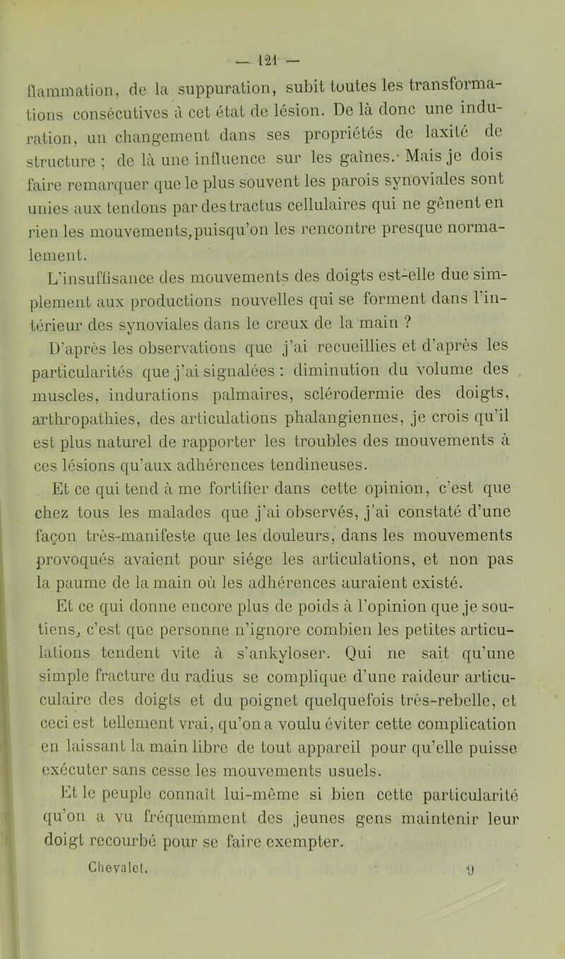 (lammation, de la suppuration, subit toutes les transiorma- tions consécutives à cet état de lésion. De là donc une indu- ration, un changement dans ses propriétés de laxité de structure 5 de là une influence sur les gaines.’ Mais je dois faire remarquer que le plus souvent les parois synoviales sont unies aux tendons par des tractus cellulaires qui ne gênent en rien les mouvements,puisqu’on les rencontre presque norma- lement. L’insuffisance des mouvements des doigts est-elle due sim- plement aux productions nouvelles qui se forment dans l’in- térieur des synoviales dans le creux de la main ? D’après les observations que j’ai recueillies et d’après les particularités que j’ai signalées : diminution du volume des muscles, indurations palmaires, sclérodermie des doigts, arthropathies, des articulations phalangiennes, je crois qu’il est plus naturel de rapporter les troubles des mouvements à ces lésions qu’aux adhérences tendineuses. Et ce qui tend à me fortifier dans cette opinion, c’est que chez tous les malades que j’ai observés, j’ai constaté d’une façon très-manifeste que les douleurs, dans les mouvements provoqués avaient pour siège les articulations, et non pas la paume de la main où les adhérences auraient existé. Et ce qui donne encore plus de poids à l’opinion que je sou- tiens, c’est que personne n’ignore combien les petites articu- lations tendent vite à s’ankyloser. Qui ne sait qu’une simple fracture du radius se complique d’une raideur articu- CLilairc des doigts et du poignet quelquefois très-rebelle, et ceci est tellement vrai, qu’on a voulu éviter cette complication en laissant la main libre de tout appareil pour qu’elle puisse exécuter sans cesse les mouvements usuels. Et le peuple connaît lui-mème si bien cette particularité qu’on a vu fréquemment des jeunes gens maintenir leur doigt recourbé pour se faire exempter. Chevalet. -<j