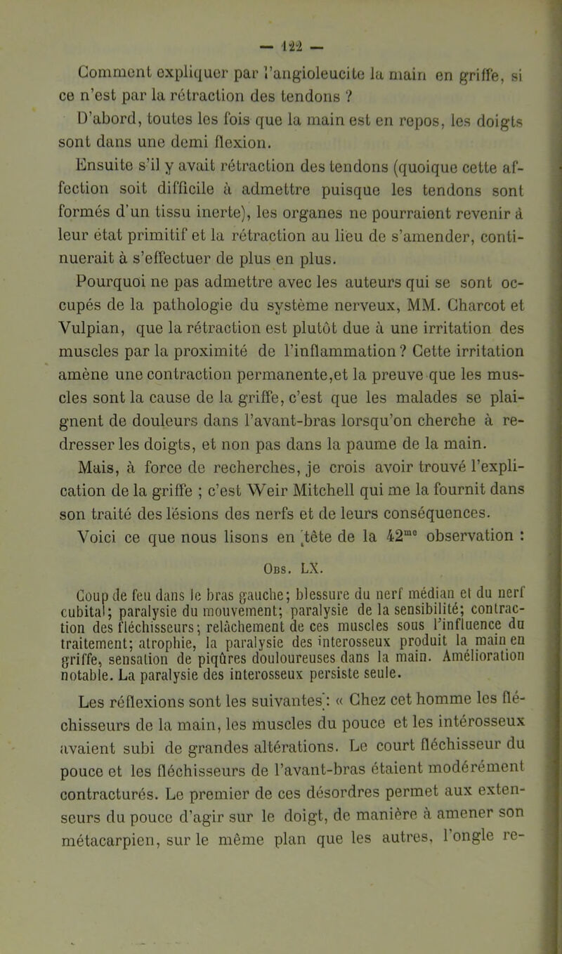 Gomment expliquer par l’aiigioleucile la main en griffe, si ce n’est par la rétraction des tendons ? D’abord, toutes les fois que la main est en repos, les doigts sont dans une demi flexion. Ensuite s’il y avait rétraction des tendons (quoique cette af- fection soit difficile à admettre puisque les tendons sont formés d’un tissu inerte), les organes ne pourraient revenir à leur état primitif et la rétraction au lieu de s’amender, conti- nuerait à s’effectuer de plus en plus. Pourquoi ne pas admettre avec les auteurs qui se sont oc- cupés de la pathologie du système nerveux, MM. Charcot et Vulpian, que la rétraction est plutôt due à une irritation des muscles par la proximité de l’inflammation ? Cette irritation amène une contraction permanente,et la preuve que les mus- cles sont la cause de la griffe, c’est que les malades se plai- gnent de douleurs dans l’avant-bras lorsqu’on cherche à re- dresser les doigts, et non pas dans la paume de la main. Mais, à force de recherches, je crois avoir trouvé l’expli- cation de la griffe ; c’est Weir Mitchell qui me la fournit dans son traité des lésions des nerfs et de leurs conséquences. Voici ce que nous lisons en )tête de la 42“° observation : Obs. LX. Coup de feu dans le bras gauche; blessure du nerf médian et du nerf cubital; paralysie du mouvement; paralysie de la sensibilité; contrac- tion des fléchisseurs; relâchement de ces muscles sous finfluence du traitement; atrophie, la paralysie des interosseux produit la main en griffe, sensation de piqûres douloureuses dans la main. Amélioration notable. La paralysie des interosseux persiste seule. Les réflexions sont les suivantes): « Chez cet homme les flé- chisseurs de la main, les muscles du pouce et les intérosseux avaient subi de grandes altérations. Le court fléchisseur du pouce et les fléchisseurs de l’avant-bras étaient modérément contracturés. Le premier de ces désordres permet aux exten- seurs du pouce d’agir sur le doigt, de manière à amener son métacarpien, sur le même plan que les autres, 1 ongle re-