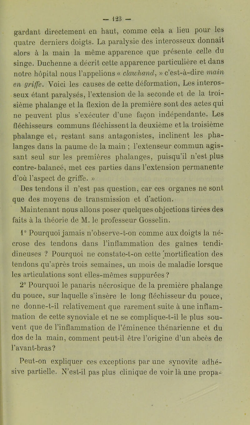 — 1“23 - gardant directement en haut, comme cela a lieu pour les quatre derniers doigts. La paralysie des interosseux donnait alors à la main la même apparence que présente celle du singe. Duchenne a décrit cette apparence particulière et dans notre hôpital nous l’appelions « clawhand, » c’est-à-dire main en g7'iffe. Voici les causes de cette déformation, Les interos- seux étant paralysés, l’extension de la seconde et de la troi- sième phalange et la flexion de la première sont des actes qui ne peuvent plus s’exécuter d’une façon indépendante. Les fléchisseurs communs fléchissent la deuxième et la troisième phalange et, restant sans antagonistes, inclinent les pha- langes dans la paume de la main ; l’extenseur commun agis- sant seul sur les premières phalanges, puisqu’il n’est plus contre-balancé, met ces parties dans l’extension permanente d’où l’aspect de griffe. » Des tendons il n’est pas question, car ces organes ne sont que des moyens de transmission et d’action. Maintenant nous allons poser quelques objections tirées des faits à la théorie de M. le professeur Gosselin. 1“ Pourquoi jamais n’observe-t-on comme aux doigts la né- crose des tendons dans l’inflammation des gaines tendi- dineuses ? Pourquoi ne constate-t-on cette [mortification des tendons qu’après trois semaines, un mois de maladie lorsque les articulations sont elles-mêmes suppurées ? 2° Pourquoi le panaris nécrosique de la première phalange du pouce, sur laquelle s’insère le long fléchisseur du pouce, ne donne-t-il relativement que rarement suite à une inflam- mation de cette synoviale et ne se complique-t-il le plus sou- vent que de l’inflammation de l’éminence thénarienne et du dos de la main, comment peut-il être l’origine d’un abcès de l’avant-bras ? Peut-on expliquer ces exceptions par une synovite adhé- sive partielle. N’est-il pas plus clinique de voir là une propa-
