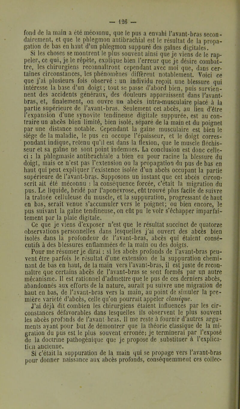 fond (le la main a été méconnu, que le pus a envahi l’avant-bras secon- dairement, et que le phlefïmon antibracliial est le résultat de la propa- f^ation de bas en haut d’un phlei^mon suppuré des f^aînes di{ptales. Si les choses se montrent le plus souvent ainsi que je viens de le rap- peler, ce qui, je le répète, explique bien l’erreur que je désire combat- tre, les chirurffiens reconnaîtront cependant avec moi que, dans cer- taines circonstances, les phénomènes diffèrent notablement. Voici ce que j’ai plusieurs fois observé : un individu reçoit une blessure qui intéresse la base d’un doi^jt; tout se passe d’abord bien, puis survien- nent des accidents généraux, des douleurs apparaissent dans l’avant- bras, et, finalement, on ouvre un abcès intra-musculaire placé à la partie supérieure de l’avant-bras. Seulement cet abcès, au lieu d’être l’expansion d’une synovite tendineuse digitale suppurée, est au con- traire un abcès bien limité, bien isolé, séparé de la main et du poignet par une distance notable. Cependant la gaine musculaire est bien le siège de la maladie, le pus en occupe l’épaisseur, et le doigt corres- pondant indique, retenu qu’il est dans la flexion, que le muscle fléchis- seur et sa gaine ne sont point indemnes. La conclusion est donc celle- ci : la phlsgmasie antibrachiale a bien eu pour racine la blessure du doigt, mais ce n’est pas l’extension ou la propagation du pus de bas en haut qui peut expliquer l’existence isolée d’un abcès occupant la partie supérieure de l’avant-bras. Supposons un instant que cet abcès circon- scrit ait été méconnu : la conséquence forcée, c’était la migration (lu pus. Le liquide, bridé par l’aponévrose, eût trouvé plus facile de suivre la traînée celluleuse du muscle, et la suppuration, progressant de haut en bas, serait venue s’accumuler vers le poignet; ou bien encore, le pus suivant la gaîne tendineuse, on eût pu le voir s’échapper imparfai- tement par la plaie digitale. Ce que je viens d’exposer n’est que le résultat succinct de quatorze observations personnelles dans lesquelles j’ai ouvert des abcès bien isolés dans la profondeur de l’avant-bras, abcès qui étaient consé- cutifs à des blessures enflammées de la main ou des doigts. Pour me résumer je dirai : si les abcès profonds de l’avant-bras peu- vent être parfois le résultat d’une extension de la suppuration chemi- nant de bas en haut, de la main vers l’avant-bras, il est juste de recon- naître que certains abcès de l’avant-bras se sont formés par un autre mécanisme. Il est rationnel d’admettre que le pus de ces derniers abcès, abandonnés aux efforts de la nature, aurait pu suivre une migration de haut en bas, de l’avant-bras vers la main, au point de simuler la pre- mière variété d’abcès, celle qu’on pourrait appeler classique. J’ai déjà dit combien les chirurgiens étaient influencés par les cir- constances défavorables dans lesquelles ils observent le plus souvent les abcès profonds de l’avant bras. Il me reste à fournir d’autres argu- ments ayant pour but de démontrer que la théorie classique de la mi- gration du pus est le plus souvent erronée; je terminerai par l’exposé de la doctrine pathogénique que je propose de substituer à l’explica- tion ancienne. Si c’était la suppuration de la main t^ui se propage vers l’avant-bras pour donner naissance aux abcès profonds, con.séquemment ces collée-