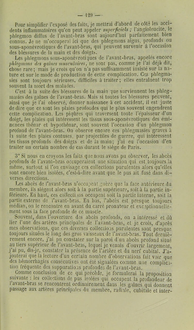 Pour simplifier l’exposé tles faits, je mellrai d’abord de côte les acci- dents inflammatoires qu’on peut appeler superficiels ; l’angioleucite, le phlegmon diffus de l’avant-bras sont aujourd’hui partaitement bien connus. Je ne m’occuperai ici que des phlegmons aigus, profonds ou sous-aponévrotiques de l’avant-bras, qui peuvent survenir à l’occasion des blessures de la main et des doigts. Les phlegmons sous-aponévrotiques de l’avant-bras, appelés encore phlegmons des gaines musculaires, ne sont pas, comme je l’ai déjà dit, chose rare; mais je crois qu’on n’a pas suffisamment insisié sur la na- ture et sur le mode de production de cette complication. Ces phlegma- sies sont toujours sérieuses, difficiles à traiter; elles entraînent trop souvent la mort des malades. C’est à la suite des blessures de la main que surviennent les phlcg- masies des p,aînés de l’avant-bras. Mais si toutes les blessures peuvent, ainsi que je l’ai observé, donner naissance à cet accident, il est juste de dire que ce sont les plaies profondes qui le plus souvent engendrent celte complication. Les piqûres qui traversent toute l’épaisseur d’un doigt, les plaies qui intéressent les tissus sous-aponévrotiques des émi- nences thénar et' hypolhénar, sont souvent l’occasion d’un phlegmon profond de l’avant-bras. On observe encore ces phlegmasies graves à la suite des plaies contuses, par projectiles de guerre, qui intéressent les tissus profonds dés doigts et de la main; j’ai eu l’occasion d’en traiter un certain nombre de cas durant le siège de Paris. 3 Si nous en croyons les faits que nous avons pu observer, les abcès profonds de l’avant-bras occuperaient une situation qui est, toujours la même, surtout si l’on envisage ces collections purulentes alors qu’elles sont encore bien isolées, c’est-à-dire avant que le pus ait fusé dans di- verses directions. Les abcès de l’avant-bras n’occupeiU iqucre que la face antérieure du membre, ils siègent alors soit à la partie supérieure, soit à la partie in- férieure. En haut, ces collecti fs occupent soit la partie interne, soit la partie externe de l’avant-bras. En bas, l’abcès est presque toujours médian, on le rencontre en avant du carré pronateur et exceptionnelle- ment sous la hice profonde de ce muscle. Souvent, dans l’ouverture des abcès profonds, on a intéressé et dû lier l’une des artères principales de l’avant-bras, et je crois, d’après mes observations, que ces diverses collections purulentes sont presque toujours situées le long des gros vaisseaux de l’avant-bras. Tout derniè- rement encore, j’ai pu constater sur la paroi d’un abcès profond situé au tiers supérieur de l’avant-bras, lequel je venais d’ouvrir largement, j’ai pu, dis-je, constater la présence de l’artère et du nerf cubital. J’a- jouterai que la lecture d’un cerlain nombre d’observations fait voir que des hémorrhagies consécutives ont été signalées comme une complica- tion fréquente des suppurations profondes de l’avant-bras. Gomme conclusion de ce qui précède, je formulerai la proposition suivante : les collections de pus isolées qui occupent la profondeur de l’avant-bras se rencontrent ordinairement dans les gaines qui donnent passage aux artères principales du membre, radiale, cubitale et inter-