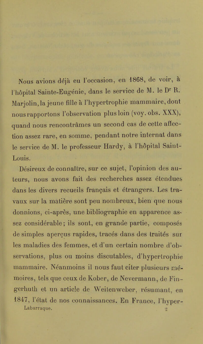 Nous avions déjà eu l’occasion, en 1868, de voir, à l’hôpital Sainte-Eug-énie, dans le service de M. le R. Marjolin, la jeune fille à l’hypertrophie mammaire, dont nous rapportons l’observation plus loin (voy. obs. XXX), quand nous rencontrâmes un second cas de cette affec- tion assez rare, en somme, pendant notre internat dans le service de M. le professeur Hardy, à 1 hôpital Saint- Louis. Désireux de connaître, sur ce sujet, l’opinion des au- teurs, nous avons fait des recherches assez étendues dans les divers recueils français et étrang-ers. Les tra- vaux sur la matière sont peu nombreux, bien que nous donnions, ci-après, une bibliog’raphie en apparence aS' sez considérable; ils sont, en g’rande partie, composés de simples aperçus rapides, tracés dans des traités sur les maladies des femmes, et d’un certain nombre d’ob- servations, plus ou moins discutables, d’hypertrophie mammaire. Néanmoins il nous faut citer plusieurs mé- moires, tels que ceux de Kober, de Nevermann, de Fin- gerhuth et un article de Weitenweber, résumant, en 1847, l’état de nos connaissances. En France, l’hyper- Labarraque. «