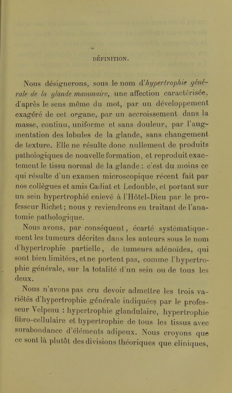 DÉFINITION. Nous désigrierons, sous le nom Ôl hypertrophie géné- rale de la glande mammaire, une affection caractérisée, d’après le sens même du mot, par un développement exag'éré de cet org’ane, par un accroissement dans la masse, continu, uniforme et sans douleur, par l’aug*- inentation des lobules de la g’iande, sans chang'ement de texture. Elle ne résulte donc nullement de produits pathologiques de nouvelle formation, et reproduit exac- tement le tissu normal de la giande : c’est du moins ce qui résulte d’un examen microscopique récent fait par nos collèg’ues et amis Gadiat et Ledouble, et portant sur un sein hypertrophié enievé à l’Hôtel-Dieu par le pro- fesseur Richet; nous y reviendrons en traitant de l’ana- tomie patholog’ique. Nous avons, par conséquent, écarté systématique- ment les tumeurs décrites dans les auteurs sous le nom d’hypertrophie partielle, de tumeurs adénoïdes, qui sont bien limitées, et ne portent pas, comme l’hypertro- phie g*énérale, sur la totalité d’un sein ou de tous les deux. Nous n’avons pas cru devoir admettre les trois va- riétés d’hypertrophie g-énérale indiquées par le profes- seur Velpeau : hypertrophie g’iandulaire, hypertrophie fihro-cellulaire et hypertrophie de tous les tissus avec surabondance d’éléments adipeux. Nous croyons que ce sont là plutôt des divisions théoriques que cliniques.