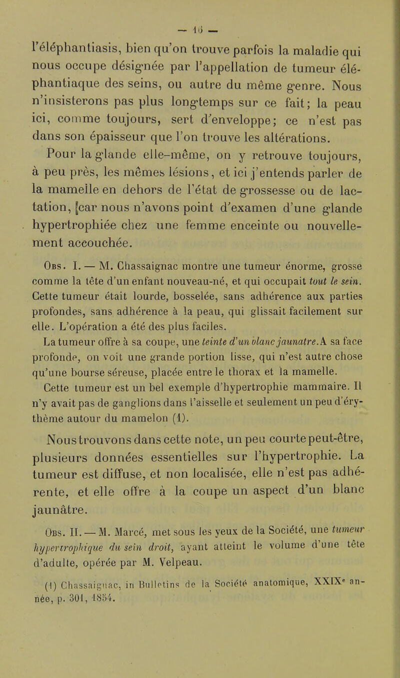 — lii réléphantiasis, bien qu’on trouve parfois la maladie qui nous occupe désig-née par l’appellation de tumeur élé- phantiaque des seins, ou autre du même g*enre. Nous n’insisterons pas plus long-temps sur ce fait; la peau ici, comme toujours, sert d’enveloppe; ce n’est pas dans son épaisseur que l’on trouve les altérations. Pour lag-lande elle-même, on y retrouve toujours, à peu près, les mêmes lésions, et ici j’entends parler de la mamelle en dehors de l’état de g-rossesse ou de lac- tation, [car nous n’avons point d’examen d’une g-lande hypertrophiée chez une femme enceinte ou nouvelle- ment accouchée. Obs. I. — M. Gliassaignac montre une tumeur énorme, grosse comme la tête d’un enfant nouveau-né, et qui occupait tout le sein. Cette tumeur était lourde, bosselée, sans adhérence aux parties profondes, sans adhérence à la peau, qui glissait facilement sur elle. L’opération a été des plus faciles. La tumeur offre à sa coupe, une teinte d'unblanc jaunâtre, k sa face profonde, on voit une grande portion lisse, qui n’est autre chose qu’une bourse séreuse, placée entre le thorax et la mamelle. Cette tumeur est un bel exemple d’hypertrophie mammaire. Il n’y avait pas de ganglions dans l’aisselle et seulement un peu d’éry- thème autour du mamelon (1). Nous trouvons dans cette note, un peu courte peut-être, plusieurs données essentielles sur l’hypertrophie. La tumeur est diffuse, et non localisée, elle n’est pas adhé- rente, et elle offre à la coupe un aspect d’un blanc jaunâtre. Obs. il — M. Marcé, met sous les yeux de la Société, une tumeur hypertrophique du sein droit, ayant atteint le volume d une tête d’adulte, opérée par M. Velpeau. (I) Gliassaignac, in Biillclins de la Société anatomique, XXIX* an- née, p. 3ül, 18o4.