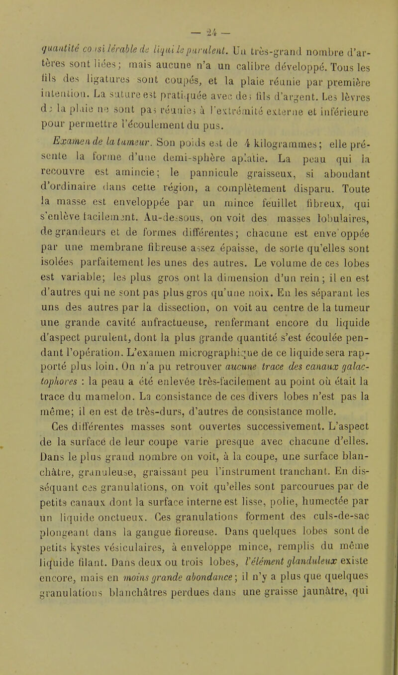 (juaiitité CO isi lérable (lu litjai lu parulenl. Ua très-grand nombre d’ar- tères sont liées; mais aucune n’a un calibre développé. Tous les üls des ligatures sont coupés, et la plaie réunie par première intention. La suture est prati<{uée avec de5 (Us d’argent. Les lèvres d; la plaie ne sont pas réunies à l’e>ctrémité ex.terne et iiderieure pour permettre l’écoulement du pus. Examen de lalameur. Son poids est de 4 kilogrammes; elle pré- sente la tonne d’une demi-sphère aplatie. La peau qui la recouvre est amincie; le pannicule graisseux, si abondant d’ordinaire dans cette région, a complètement disparu. Toute la masse est enveloppée par un mince feuillet fibreux, qui s enlève tacilemcnt. Au-dessous, on voit des masses lobulaires, de grandeurs et de formes différentes; chacune est enve'oppée par une membrane fibreuse assez épaisse, de sorte qu’elles sont isolées parfaitement les unes des autres. Le volume de ces lobes est variable; les plus gros ont la dimension d’un rein; il en est d’autres qui ne sont pas plus gros qu’une noix. En les séparant les uns des autres par la dissection, on voit au centre de la tumeur une grande cavité anfractueuse, renfermant encore du liquide d'aspect purulent, dont la plus grande quantité s’est écoulée pen- dant l’opération. L’examen micrographique de ce liquide sera rap- porté plus loin. On n’a pu retrouver aucune trace des canaux galac- iophores : la peau a été enlevée très-facilement au point où était la trace du mamelori. La consistance de ces divers lobes n’est pas la même; il en est de très-durs, d’autres de consistance molle. Ces différentes masses sont ouvertes successivement. L’aspect de la surface de leur coupe varie presque avec chacune d’elles. Dans le plus grand nombre on voit, à la coupe, une surface blan- châtre, granuleuse, graissant peu l’instrument tranchant. En dis- séquant ces granulations, on voit qu’elles sont parcourues par de petits canaux dont la surface interne est lisse, polie, humectée par un liquide onctueux. Ces granulations forment des culs-de-sac plongeant dans la gangue doreuse. Dans quelques lobes sont de petits kystes vésiculaires, à enveloppe mince, remplis du même liquide filant. Dans deux ou trois lobes, l’élément glanduleux e\isle encore, mais en moins grande abondance', il n’y a plus que quelques granulations blanchâtres perdues dans une graisse jaunâtre, qui