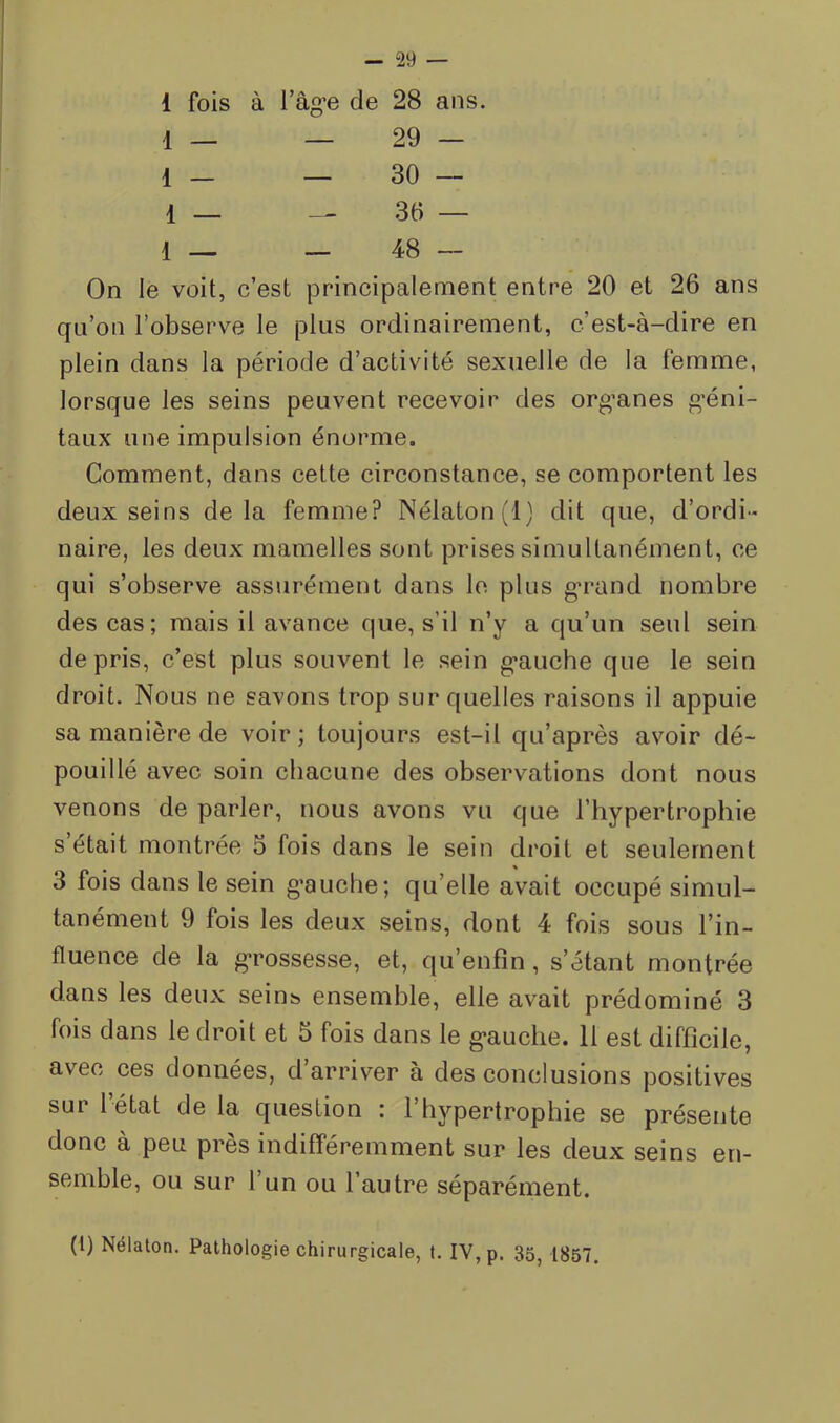 1 fois à l’âg’e de 28 ans. 1 _ _ 29 — 1 _ _ 30 — 1 _ 36 — 1 — — 48 — On le voit, c’est principalement entre 20 et 26 ans qu’on l’observe le plus ordinairement, c’est-à-dire en plein dans la période d’activité sexuelle de la femme, lorsque les seins peuvent recevoir des org’anes g*éni- taux une impulsion énorme. Gomment, dans cette circonstance, se comportent les deux seins delà femme? Nélaton(l) dit que, d’ordi- naire, les deux mamelles sont prises simultanément, ce qui s’observe assurément dans le plus g*rand nombre des cas; mais il avance que, s’il n’y a qu’un seul sein de pris, c’est plus souvent le sein g-auche que le sein droit. Nous ne savons trop sur quelles raisons il appuie sa manière de voir; toujours est-il qu’après avoir dé- pouillé avec soin chacune des observations dont nous venons de parler, nous avons vu que l’hypertrophie s était montrée 5 fois dans le sein di'oit et seulement 3 fois dans le sein g'aucbe; qu’elle avait occupé simul- tanément 9 fois les deux seins, dont 4 fois sous l’in- fluence de la g-rossesse, et, qu’enfin, s’étant montrée dans les deux sein^ ensemble, elle avait prédominé 3 fois dans le droit et 5 fois dans le g*auche. 11 est difficile, avec ces données, d’arriver à des conclusions positives sur l’état de la question : l’hypertrophie se présente donc à peu près indifféremment sur les deux seins en- semble, ou sur l’un ou l’autre séparément. (1) Nélaton, Pathologie chirurgicale, t. IV, p. 35, 1857.