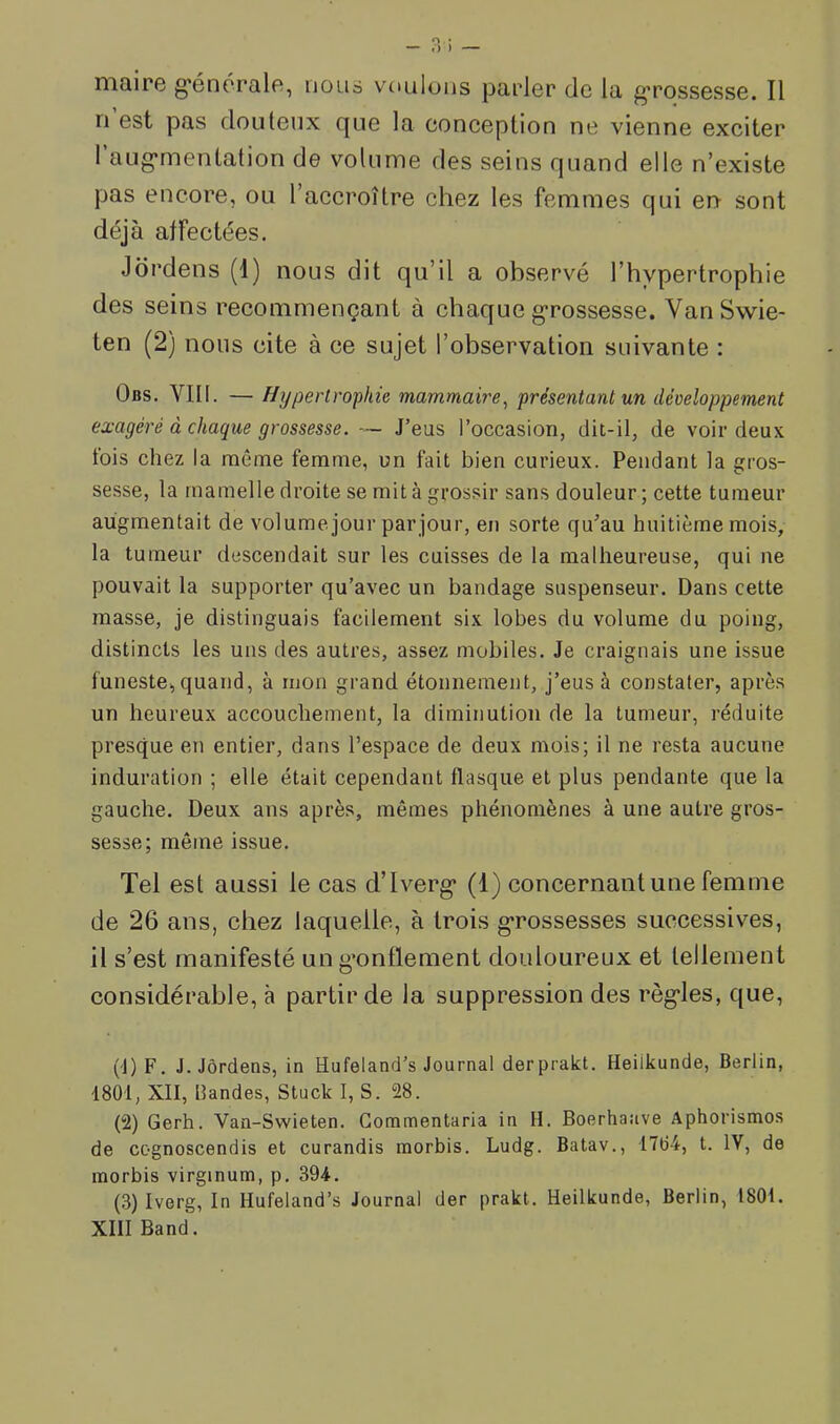 maire g’énorale, uolis voulons parler de la grossesse. Il ri est pas douteux que la conception ne vienne exciter I aug'mentation de volume des seins quand elle n’existe pas encore, ou l’accroître chez les femmes qui en sont déjà affectées. Jdrdens (1) nous dit qu’il a observé l’hypertrophie des seins recommençant à chaque g'rossesse. VanSwie- ten (2) nous cite à ce sujet l’observation suivante : Obs. YIII. — Hypertrophie mammaii'e^ présentant un développement exagéré à chaque grossesse. — J’eus l’occasion, dit-il, de voir deux lois chez la même femme, un fait bien curieux. Pendant la gros- sesse, la mamelle droite se mit à grossir sans douleur ; cette tumeur augmentait de volume jour parjour, en sorte qu’au huitième mois, la tumeur descendait sur les cuisses de la malheureuse, qui ne pouvait la supporter qu’avec un bandage snspenseur. Dans cette masse, je distinguais facilement six lobes du volume du poing, distincts les uns des autres, assez mobiles. Je craignais une issue funeste, quand, à mon grand étonnement, j’eus à constater, après un heureux accouchement, la diminution de la tumeur, réduite presque en entier, dans l’espace de deux mois; il ne resta aucune induration ; elle était cependant flasque et plus pendante que la gauche. Deux ans après, mêmes phénomènes à une autre gros- sesse; même issue. Tel est aussi le cas Tlverg* (1) concernant une femme de 26 ans, chez laquelle, à trois g*rossesses successives, il s’est manifesté un g’onflement douloureux et tellement considérable, à partir de la suppression des règ'les, que, ('l)F. J. Jôrdens, in Hufeland’s Journal derprakt, Heiikunde, Berlin, 1801, XII, bandes, Stuck I, S. 28. (2) Gerh. Van-Swieten. Gommentaria in II. Boerhaave Aphorismes de cognoscendis et curandis raorbis. Ludg. Batav., 1704, t. IV, de morbis virginum, p. 394. (3) Iverg, In Hufeland’s Journal der prakt. Heiikunde, Berlin, 1801. XIII Band.