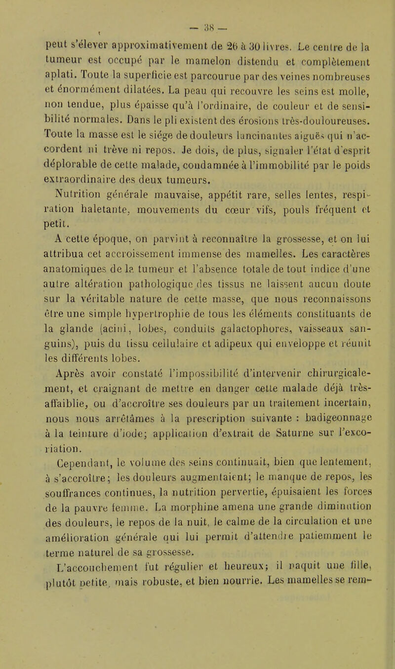 X — 3H _ peut s elever approximativement de 2(i à 3ü livres. Le centre de la tumeur est occupé par le mamelon distendu et complètement aplati. Toute la superficie est parcourue par des veines nombreuses et énormément dilatées. La peau qui recouvre les seins est molle, non tendue, plus épaisse qu’à l’ordinaire, de couleur et de sensi- bilité normales. Dans le pli existent des érosions très-douloureuses. Toute la masse est le siège de douleurs lancinantes aiguës qui n’ac- cordent ni trêve ni repos. Je dois, de plus, signaler l’état d'esprit déplorable de cette malade, condamnée à l’immobilité par le poids extraordinaire des deux tumeurs. Nutrition générale mauvaise, appétit rare, selles lentes, respi- ration haletante, mouvements du cœur vifs, pouls fréquent et petit. A cette époque, on parvint à reconnaître la grossesse, et on lui attribua cet accroissement immense des mamelles. Les caractères anatomiques de la tumeur et l’absence totale de tout indice d’une autre altération pathologique des tissus ne laissent aucun doute sur la véritable nature de cette masse, que nous reconnaissons être une simple hypertrophie de tous les éléments constituants de la glande (acini, lobes, conduits galactophores, vaisseaux san- guins), puis du tissu cellulaire et adipeux qui enveloppe et réunit les différents lobes. Après avoir constaté l’impossibilité d’intervenir chirurgicale- ment, et craignant de mettre en danger cette malade déjà très- affaiblie, ou d’accroître ses douleurs par un traitement incertain, nous nous arrêtâmes à la prescription suivante : badigeonnage à la teinture d’iode; application d’extrait de Saturne sur l’exco- riation. Cependant, le volume des seins continuait, bien que lentement, à s’accroître; les douleurs augmentaient; le manque de repos, les souffrances continues, la nutrition pervertie, épuisaient les forces de la pauvre femme. La morphine amena une grande diminution des douleurs, le repos de la nuit, le calme de la circulation et une amélioration générale qui lui permit d’attendie patiemment le terme naturel de sa grossesse. L’accouchement fut régulier et heureux; il naquit une fille, plutôt petite, mais robuste, et bien nourrie. Les mamelles se rem-