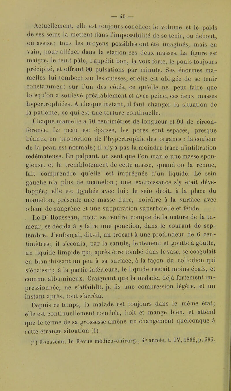 Actuellement, elle e.-t foujouvà couchée; le volume et le poids de ses seins la mettent dans l’impossibilité do se tenir, ou debout, ou assise; tous les moyens possibles ont été imaginés, mais en vain, [)our alléger dans la statioti ces deux masses. La ligure est maigre, le teint pâle, 1 appétit bon, la voix forte, le pouls toujours précipité, et ollrant 90 pulsations par minute. Ses énormes ma- melles lui tombent sur les cuisses, et elle est obligée de se teidr constamment sur l’un des côtés, ce qu’elle ne peut faire que loiS(iu’on a soulevé préalablement et avec peine, ces deux masses hypertrophiées. A chaque instant, il faut changer la situation de la patiente, ce qui est une torture continuelle. Chaque mamelle a 70 centimètres de longueur et 90 de circon- férence. La peau est épaisse, les pores sont espacés, presque béants, en ])roportion de l’hypertrophie des organes : la couleur de la peau est normale; il n’y a pas la moindre trace d’infdtration œdémateuse. En palpant, on sent que l’on manie une masse spon* gieuse, et le tremblotement de cette masse, quand on la remue, fait comprendre qu’elle est imprégnée d’un liquide. Le sein gauche n’a plus de mamelon ; une excroissance s’y était déve- loppée; elle est tgjnbée avec lui ; le sein droit, à la place du mamelon, présente une masse dure, noirâtre à la surface avec O leur de gangrène et une suppuration superficielle et fétide. Le D‘‘ Rousseau, pour se rendre compte de la nature de la tu- meur, se décida à y faire une ponction, dans le courant de sep- tembre. J’enfonçai, dit-il, un trocart à une profondeur de 6 cen- timètres; il s’écoula, par la canule, lentement et goutte à goutte, un liquide limpide qui, après être tombé dans le vase, se coagulait en blan:hissant un peu à sa surface, à la façon du collodion qui s’épaissit; à la partie inférieure, le liquide restait moins épais, et comme albumineux. Craignant que la malade, déjà fortement im- pressionnée, ne s’affaiblît, je fis une compression légère, et un instant apres, tout s arrêta. Depuis ce temps, la malade est toujours dans le même état; elle est continuellement couchée, boit et mange bien, et attend que le terme de sa g’-ossesse amène un changement quelconque à cette étrange situation (1). (1) Rousseau. In Revue médico-cliirurg., -4e année, t. IV, 18o6,p.596.