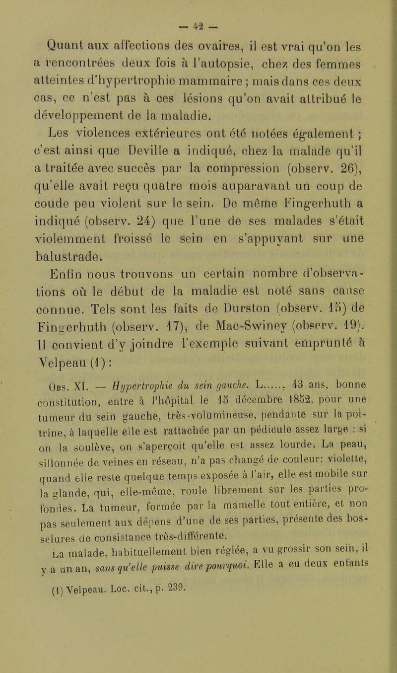 Quant aux affections des ovaires, il est vrai qu’on les a rencontrées deux fois à l’autopsie, chez des femmes atteintes d'hypertrophie mammaire; mais dans ces deux cas, ce n’est pas à ces lésions qu’on avait attribué le développement de la maladie. Les violences extérieures ont été notées ég’alement ; c’est ainsi que Deville a indiqué, chez la malade qu’il a traitée aA^ec succès par la compression (observ. 26), qu’elle avait reçu quatre mois auparavant un coup de coude peu violent sur le sein. De même Fing*erhuth a indiqué (observ. 24) que l’une de ses malades s’était violemment froissé le sein en s’appuyant sur une balustrade. Enfin nous trouvons un certain nombre d’observa- tions où le début de la maladie est noté sans cause connue. Tels sont les faits de Durston (observ. 16) de Fingerhuth (observ. 17), de Mac-Swiney (observ. 19). Tl convient d’y joindre l’exemple suivant emprunté à Velpeau (1) : Obs. XI. — Hypertrophie du sein gauche. L , 43 ans, bonne constitution, entre à l’hôpital le 15 décembre 1852, pour une tumeur du sein gauche, très-volumineuse, pendante sur la poi- trine, à laquelle elle est rattachée par un pédicule assez large : si on la soulève, on s’aperçoit qu’elle est assez lourde. La peau, sillonnée de veines en réseau, n’a pas changé de couleur: violette, quand elle reste quelque temps exposée à l’air, elle est mobile sur la glande, qui, elle-même, roule librement sur les parties pro- fondes. La tumeur, formée parla mamelle tout entière, et non pas seulement aux dépens d’une de ses parties, présente des bos- selures de consistance très-différente. i^a malade, habituellement bien réglée, a vu grossir son sein, il y a un an, sans qu’elle puisse dire pourquoi. Elle a eu deux entants