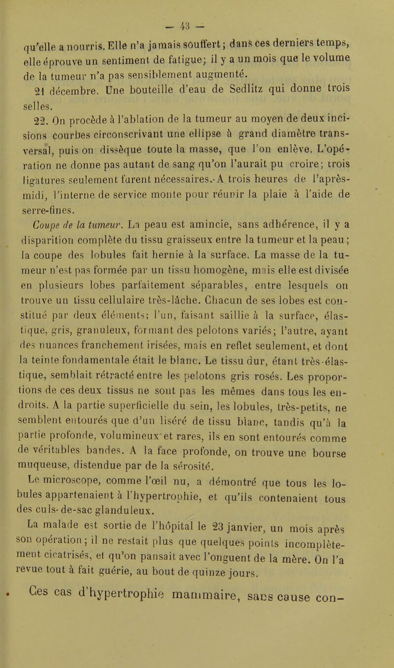 qu’elle a nourris. Elle n’a jamais souffert; dans ces derniers temps, elle éprouve un sentiment de fatigue; il y a un mois que le volume de la tumeur n’a pas sensiblement augmenté. 21 décembre. Une bouteille d’eau de Sedlitz qui donne trois selles. 22. On procède à l’ablation de la tumeur au moyen de deux inci- sions courbes circonscrivant une ellipse à grand diamètre trans- versal, puis on dissèque toute la masse, que l’on enlève. L’opé- ration ne donne pas autant de sang qu’on l’aurait pu croire; trois ligatures seulement furent nécessaires.-A trois heures de l’après- midi, rinlerne de service monte pour réunir la plaie à l’aide de serre-fines. Coupe de la tumeur. La peau est amincie, sans adhérence, il y a disparition complète du tissu graisseux entre la tumeur et la peau ; la coupe des lobules fait hernie à la surface. La masse de la tu- meur n’est pas formée par un tissu homogène, mais elle est divisée en plusieurs lobes parfaitement séparables, entre lesquels on trouve un tissu cellulaire très-lâche. Chacun de ses lobes est con- stitué par deux éléments; l’un, faisant saillie à la surface, élas- tique, gris, granuleux, formant des pelotons variés; l’autre, ayant des nuances franchement irisées, mais en reflet seulement, et dont la teinte fondamentale était le blanc. Le tissu dur, étant très-élas- tique, semblait rétracté entre les pelotons gris rosés. Les propor- tions de ces deux tissus ne sont pas les mêmes dans tous les en- droits. A la partie superficielle du sein, les lobules, très-petits, ne semblent entourés que d’un liséré de tissu blanc, tandis qu’à la partie profonde, volumineux*et rares, ils en sont entourés comme de véritables bandes. A la face profonde, on trouve une bourse muqueuse, distendue par de la sérosité. Le. microscope, comme l’œil nu, a démontré que tous les lo- bules appartenaient à l’hypertrophie, et qu’ils contenaient tous des culs- de-sac glanduleux. La malade est sortie de l’hôpital le 23 janvier, un mois après son opération; il ne restait plus que quelques points incomplète- ment cicatrisés, et qu’on pansait avec l’onguent de la mère. On l’a revue tout à fait guérie, au bout de quinze jours. Ces cas d hypertrophie mammaire, sacs cause con-