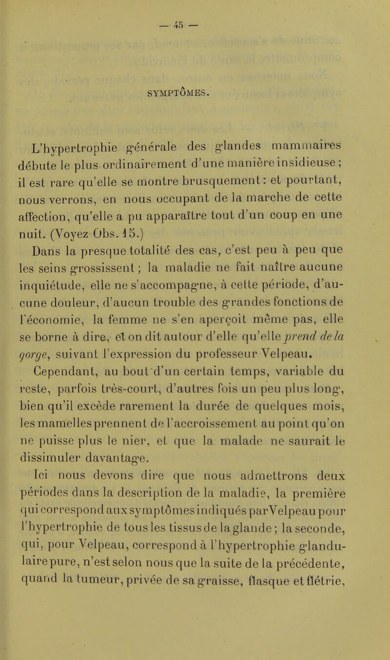 SYMPTÔMES. L’hypertrophie g*énérale des g-landes mammaires débute le plus ordinairement d’une manière insidieuse ; il est rare qu’elle se montre brusquement: et pourtant, nous verrons, en nous occupant de la marche de cette affection, qu’elle a pu apparaître tout d’un coup en une nuit, (Voyez Obs. 15.) Dans la presque totalité des cas, c’est peu à peu que les seins g’rossissenl ; la maladie ne fait naître aucune inquiétude, elle ne s’accompag'ue, à cette période, d’au- cune douleur, d’aucun trouble des g’randes fonctions de l'économie, la femme ne s’en aperçoit même pas, elle se borne à dire, et on dit autour d’elle (\n eWeprend delà gorge, suivant l’expression du professeur Velpeau. Cependant, au bout d’un certain temps, variable du reste, parfois très-court, d’autres fois un peu plus long’, bien qu’il excède rarement la durée de quelques mois, les mamelles prennent de l’accroissement au point qu’on ne puisse plus le nier, et que la malade ne saurait le dissimuler davantag’e. Ici nous devons dire que nous admettrons deux périodes dans la description de la maladie, la première qui correspond auxsymptômesindiquésparVelpeau pour l’hypertrophie de tous les tissus de la glande ; la seconde, qui, pour Velpeau, correspond à l’hypertrophie glandu- laire pure, n’est selon nous que la suite delà précédente, quand la tumeur, privée de sag*raisse, flasque et flétrie.