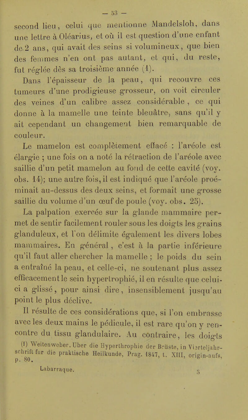 second lieu, celui cjuc ineuLioune Mandelsloli, dans une lettre à Oléarius, et où il est question d une enfant de-2 ans, qui avait des seins si volumineux, que bien des femmes n’en ont pas autant, et qui, du reste, fut rég-lée dès sa troisième année (1). Dans l’épaisseur de la peau, qui recouvre ces tumeurs d’une prodig-ieuse grosseur, on voit circuler des veines d’un calibre assez considérable , ce qui donne à la mamelle une teinte bleuâtre, sans qu’il y ait cependant un changement bien remarquable de couleur. Le mamelon est complètement effacé : l’aréole est élarg'ie ; une fois on a noté la rétraction de l’aréole avec saillie d’un petit mamelon au fond de cette cavité (voy. obs. 14); une autre fois, il est indiqué que l’aréole proé- minait au-dessus des deux seins, et formait une gumsse saillie du volume d’un œuf de poule (voy. obs. 23). La palpation exercée sur la gdande mammaire per- met de sentir facilement rouler sous les doig'ts les grains g-landuleux, et l'on délimite ég’alement les divers lobes mammaires. En général , c’est à la partie inférieure qu’il faut aller chercher la mamelle ; le poids du sein a entraîné la peau, et celle-ci, ne soutenant plus assez efficacement le sein hypertrophié, il en résulte que celui- ci a g-lissé, pour ainsi dire, insensiblement jusqu’au point le plus déclive. Il résulte de ces considérations que, si l’on endurasse avec les deux mains le pédicule, il est rare qu’on y ren- contre du tissu g-landulaire. Au contraire, les doig’ts (1) Weitenwober. über die Hyperthrophie der Briiste, in Vierteljahr- schrift fur die praklische Heilkunde, Prag. 1847, t. XIII, origin-aufs. p. 80. ' Labarraque. O