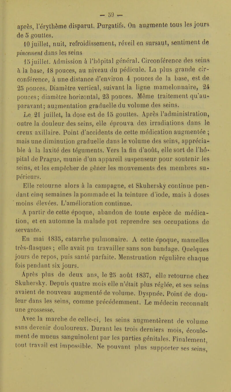 après, l’érythème disparut. Purgatifs. On augmente tous les jours de 5 gouttes. 10 juillet, nuit, refroidissement, réveil en sursaut, sentiment de pincement dans les seins 13juillet. Admission à l’hôpital général. Circonférence des seins à la base, 18 pouce.s, au niveau du pédicule. La plus grande cir- conférence, à une distance d’environ 4 pouces de la base, est de 2o pouces. Diamètre vertical, suivant la ligne mamelonnaire, 24 pouces; diamètre horizontal, 23 pouces. Même traitement qu'au- paravant; augmentation graduelle du volume des seins. Le 21 juillet, la dose est de 15 gouttes. Après l’administration, outre la douleur des seins, elle éprouva des irradiations dans le creux axillaire. Point d’accidents de cette médication augmentée ; mais une diminution graduelle dans le volume des seins, apprécia- ble à la laxité des téguments. Vers la fin d’août, elle sort de l’hô- pital de Prague, munie d’un appareil suspenseur pour soutenir les seins, etdes empêcher de gêner les mouvements des membres su- périeurs. Elle retourne alors à la campagne, et Skuhersky continue pen- dant cinq semaines la pommade et la teinture d’iode, mais à doses moins élevées. L’amélioration continue. A partir de cette époque, abandon de toute espèce de médica- tion, et en automne la malade put reprendre ses occupations de servante. En mai 1835, catarrhe pulmonaire. A cette époque, mamelles très-flasques ; elle avait pu travailler sans son bandage. Quelques jours de repos, puis santé parfaite. Menstruation régulière chaque fois pendant six jours. Après plus de deux ans, le 25 août J837, elle retourne chez Skuhersky. Depuis quatre mois elle n’était plus réglée, et ses seins avaient de nouveau augmenté-de volume. Dyspnée. Point de dou- leur dans les seins, comme précédemment. Le médecin reconnaît une grossesse. Avec la marche de celle-ci, les seins augmentèrent de volume sans devenir douloureux. Durant les trois derniers mois, écoule- ment de mucus sanguinolent par les parties génitales. Finalement, tout Iravoil est impossible. Ne pouvant plus supporter .ses .seins'