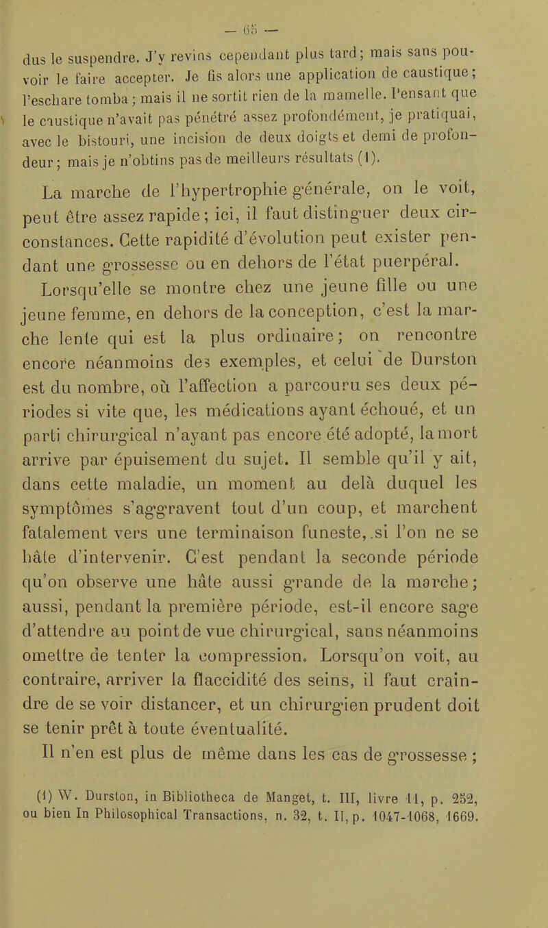 dus le suspendre. J’y revins cependant plus tard; mais sans pou- voir le faire accepter. Je fis alors une application de caustique; l’eschare tomba; mais il ne sortit rien de la mamelle. Pensant que le caustique n’avait pas pénétré assez profondément, je pratiquai, avec le bistouri, une incision de deux doigts et demi de profon- deur; mais je n’obtins pas de meilleurs résultats (I), La marche de l’hypertrophie g^énérale, on le voit, peut être assez rapide ; ici, il faut disting’uer deux cir- constüuces. Cette rapidité d évolution peut exister pen- dant une g’rossesse ou en dehors de l’état puerpéral. Lorsqu’elle se montre chez une jeune fille ou une jeune femme, en dehors de la eonception, c’est la mar- che lente qui est la plus ordinaire; on rencontre encore néanmoins des exemples, et celui de Durston est du nombre, où l’affeetion a parcouru ses deux pé- riodes si vite que, les médications ayant échoué, et un parti chirurg'ical n’ayant pas encore été adopté, lamort arrive par épuisement du sujet. Il semble qu’il y ait, dans cette maladie, un moment au delà duquel les symptômes s’ag’g'ravent tout d’un coup, et marehent fatalement vers une terminaison funeste,.si l’on ne se hâte d’intervenir. C’est pendant la seeonde période qu’on observe une hâte aussi gTande de la morehe; aussi, pendant la première période, est-il encore sag*e d’attendre au point de vue chirurg'ical, sans néanmoins omettre de tenter la compression. Lorsqu’on voit, au contraire, arriver la flaecidité des seins, il faut erain- dre de se voir distancer, et un ehirurg'ien prudent doit se tenir prêt à toute éventualité. Il n’en est plus de même dans les eas de g’rossesse ; (1) W. Durston, in Bibliotheca de Manget, t. III, livre 11, p. 252, ou bien In Philosophical Transactions, n. 32, t. II, p. 1047-1068, 1669.