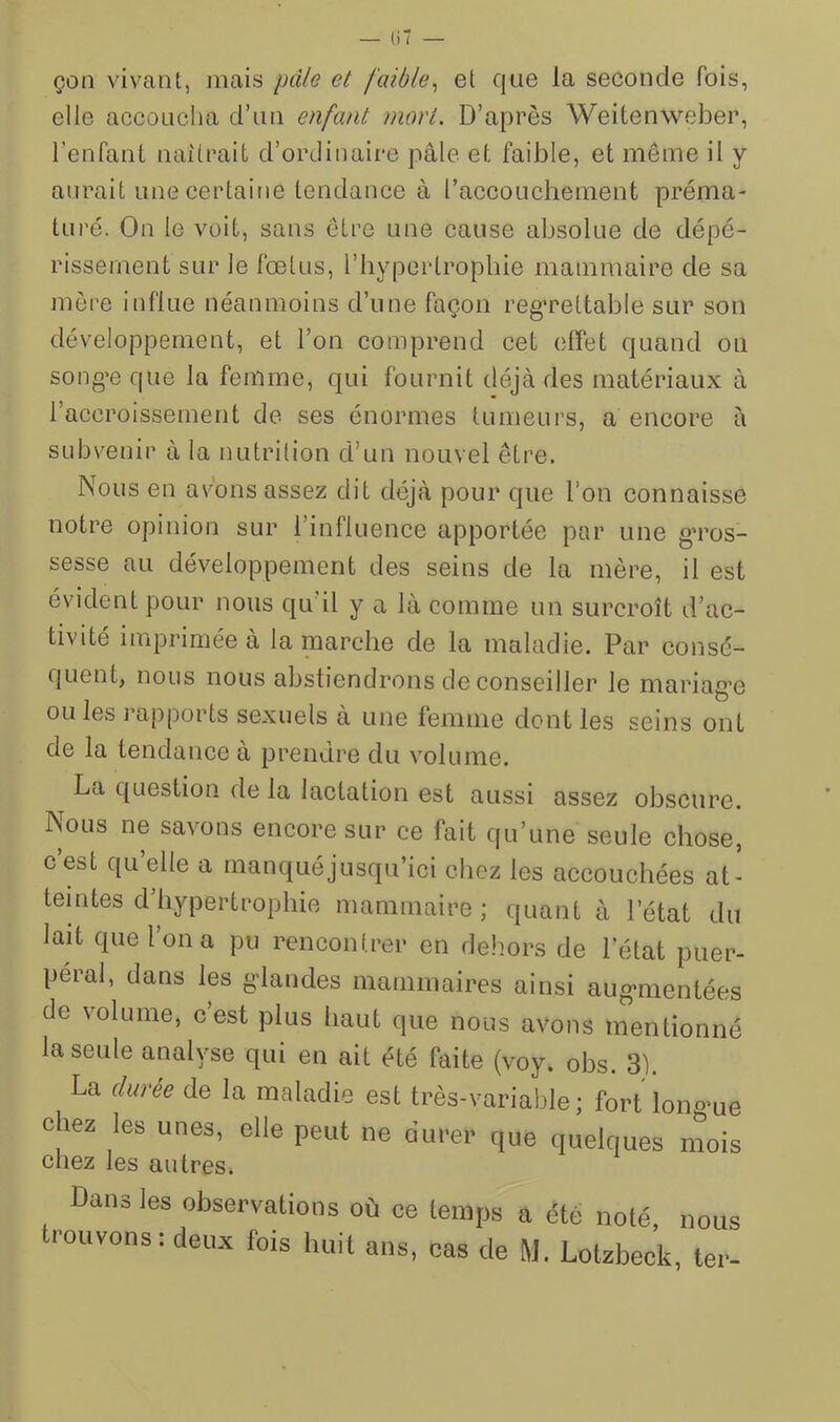 — (iT — çon vivant, mais pâle et faible^ et que la seconde fois, elle accoucha d’uti enfant mort. D’après Weitenweber, l’enfant naîtrait d’ordinaire pâle et faible, et meme il y aurait une certaine tendance à l’accouchement préma- turé. On le voit, sans être une cause absolue de dépé- rissement sur le fœtus, l’iiypertrophie mammaire de sa mère influe néanmoins d’une façon reg’reltable sur son développement, et l’on comprend cet effet quand on song’e que la femme, qui fournit déjà des matériaux à l’aceroissement de ses énormes tumeurs, a encore à subvenir à la nutrition d’un nouvel être. Nous en avons assez dit déjà pour que l’on connaisse notre opinion sur l’influence apportée par une gTos- sesse au développement des seins de la mère, il est évident pour nous qu’il y a là comme un surcroît d’ac- tivité imprimée à la marche de la maladie. Par consé- quent, nous nous abstiendrons de conseiller le mariagœ ou les ] apports sexuels a une femme dont les seins ont de la tendance à prendre du volume. La question de la lactation est aussi assez obscure. Nous ne savons encore sur ce fait qu’une seule chose, c est qu elle a manqué jusqu’ici chez les accouchées at- teintes d’hypertrophie mammaire ; quant à l’état du lait que l’on a pu rencontrer en dehors de l’état puer- péral, dans les gdandes mammaires ainsi aug-nientées de volume, c’est plus haut que nous avons mentionné la seule analyse qui en ait été faite (voy. ohs. 3). La f/arée de la maladie est très-variable; fort longue chez les unes, elle peut ne durer que quelques mois chez les autres. Dans les observations où ce temps a été noté, nous trouvons: deux fois huit ans, cas de M, Lotzbec’k, ter-