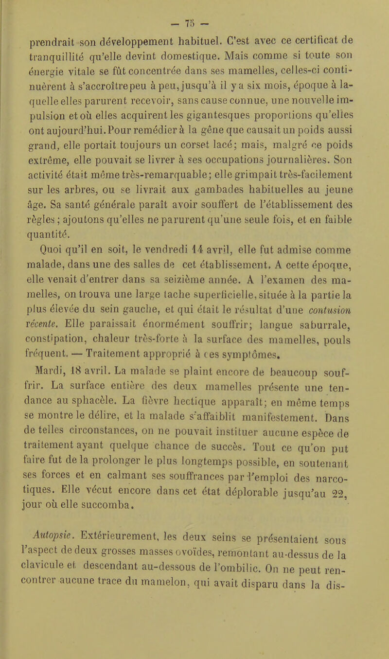 - 7.) - prendrait son développement habituel. C’est avec ce certificat de tranquillité qu’elle devint domestique. Mais comme si toute son énergie vitale se fût concentrée dans ses mamelles, celles-ci conti- nuèrent à s’accroître peu à peu, jusqu’à il y a six mois, époque à la- quelle elles parurent recevoir, sans cause connue, une nouvelle im- pulsion et où elles acquirent les gigantesques proportions qu’elles ont aujourd’hui.Pour remédier à la gêne que causait un poids aussi grand, elle portait toujours un corset lacé; mais, malgré ce poids extrême, elle pouvait se livrer à ses occupations journalières. Son activité était même très-remarquable; elle grimpait très-facilement sur les arbres, ou se livrait aux gambades habituelles au jeune âge. Sa santé générale paraît avoir souffert de l’établissement des règles ; ajoutons qu’elles ne parurent qu’une seule fois, et en faible quantité. Quoi qu’il en soit, le vendredi 14 avril, elle fut admise comme malade, dans une des salles de cet établissement, A cette époque, elle venait d’entrer dans sa seizième année. A l’examen des ma- melles, on trouva une large tache superficielle, située à la partie la plus élevée du sein gauche, et qui était le résultat d’une contusion récente. Elle paraissait énormément souffrir; langue saburrale, constipation, chaleur très-forte à la surface des mamelles, pouls fréquent. — Traitement approprié à ces symptômes. Mardi, 18 avril. La malade se plaint encore de beaucoup souf- frir. La surface entière des deux mamelles présente une ten- dance au sphacèle. La fièvre hectique apparaît; en même temps se montre le délire, et la malade s’affaiblit manifestement. Dans de telles circonstances, on ne pouvait instituer aucune espèce de traitement ayant quelque chance de succès. Tout ce qu’on put faire fut de la prolonger le plus longtemps possible, en soutenant ses forces et en calmant ses souffrances par Temploi des narco- tiques. Elle vécut encore dans cet état déplorable jusqu’au 22, jour où elle succomba. Autopsie. Extérieurement, les deux seins se présentaient sous l’aspect de deux grosses masses ovoïdes, remontant au-dessus de la clavicule et descendant au-dessous de l’ombilic. On ne peut ren- contrer aucune trace du mamelon, qui avait disparu dans la dis-