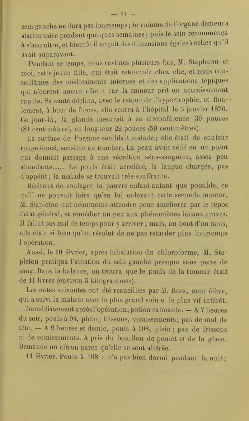 sein gauche ne dura pas longtemps | le volume de 1 organe demeui a stationnaire pendant quelques semaines; puis le sein recommença à s’accroître, et bientôt il acquit des dimensions égales à celles qu’il avait auparavant. Pendant ce temps, nous revîmes plusieurs fois, M. Stapleton et moi, cette jeune fille, qui était retournée chez elle, et nous con- seillâmes des médicaments internes et des applications topiques qui n’eurent aucun effet : car la tumeur prit un accroissement rapide. Sa santé déclina, avec le retour de l’hypertrophie, et üna-- lement, à bout de forces, elle rentra à l’hôpital le 5 janvier 1870. Ce jour-là, la glande mesurait à sa circonférence 30 pouces (81 centimètres), en longueur 22 pouces (59 centimètres). La surface de l’organe semblait malade ; elle était de couleur rouge foncé, sensible au toucher. La peau avait cédé en un point qui donnait passage à une sécrétion séro-sanguine, assez peu abondante Le pouls était accéléré, la langue chargée, pas d’appétit; la malade se trouvait très-souffrante. Désireux de soulager la pauvre enfant autant que possible, ce qu’il ne pouvait faire qu’en lui enlevant cette seconde tumeur, M. Stapleton dut néanmoins attendre pour améliorer par le repos l’état général, et remédier un peu aux phénomènes locaux graves. Il fallut pas mal de temps pour y arriver ; mais, au bout d’un mois, elle était si bien qu’on résolut de ne pas retarder plus longtemps l’opération. Aussi, le 10 février, après inhalation du chloroforme, M. Sta- pleton pratiqua l’ablation du sein gauche presque sans perte de sang. Dans la balance, on trouva que le poids de la tumeur était de 11 livres (environ 5 kilogrammes). Les notes suivantes ont été recueillies par M. Ross, mon élève, qui a suivi la malade avec le plus grand soin et le plus vif intérêt. Immédiatement après l’opération, potion calmante. — A 7 heures du soir, pouls à 94, plein ; frissons, vomissements; pas de mal de tête. — A 9 heures et demie, pouls à 108, plein ; pas de frissons ni de vomissements. A pris du bouillon de poulet et de la glace. Demande un citron parce qu’elle se sent altérée. il lévrier. Pouls à 108 : n’a pas bien dormi pendant la nuit;