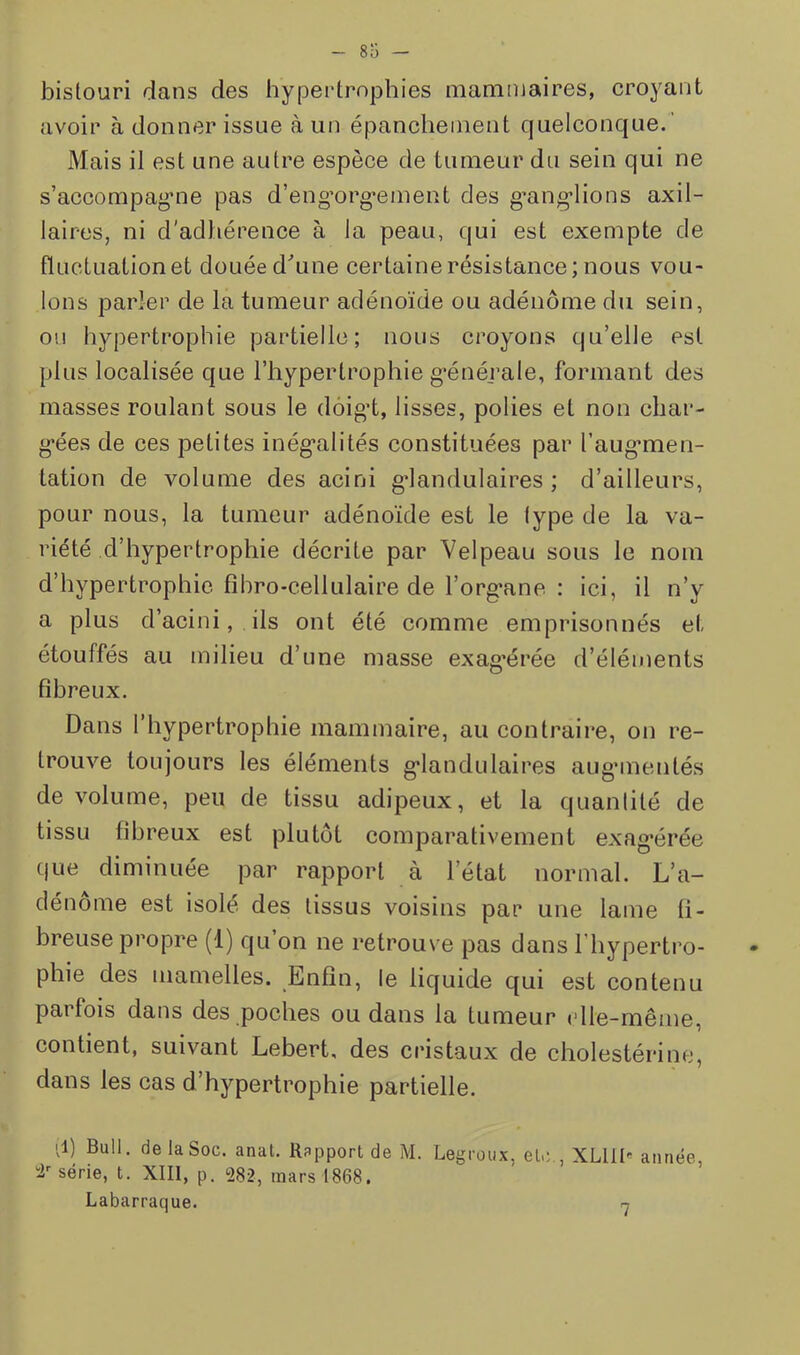 bistouri dans des hyjDertrophies mammaires, croyant avoir à donner issue à un épanchement quelconque.' Mais il est une autre espèce de tumeur du sein qui ne s’accompag’ne pas d’eng’org*ement des g’ang’lions axil- laires, ni d'adhérence à la peau, qui est exempte de fluctuation et douée d’’une certaine résistance; nous vou- lons parler de la tumeur adéno'ide ou adénome du sein, ou hypertrophie partielle; nous croyons qu’elle est plus localisée que l’hypertrophie g*énérale, formant des masses roulant sous le dôigd, lisses, polies et non char- g*ées de ces petites inég'alités constituées par l’aug*men- tation de volume des acini g’iandulaires ; d’ailleurs, pour nous, la tumeur adénoïde est le type de la va- riété d’hypertrophie décrite par Velpeau sous le nom d’hypertrophie fihro-cellulaire de l’org'ane ; ici, il n’y a plus d’acini, ils ont été comme emprisonnés et étouffés au milieu d’une masse exag'érée d’éléments fibreux. Dans 1 hypertrophie mammaire, au contraire, on re- trouve toujours les éléments g’iandulaires aug’inentés de volume, peu de tissu adipeux, et la quantité de tissu fibreux est plutôt comparativement exag’érée (|ue diminuée par rapport à l’état normal. L’a- dénome est isolé des tissus voisins par une lame fi- breuse propre (1) qu’on ne retrouve pas dans l’hypertro- phie des mamelles. Enfin, le liquide qui est contenu parfois dans des poches ou dans la tumeur elle-même, contient, suivant Lebert, des cristaux de cholestérine, dans les cas d’hypertrophie partielle. q) Bull, de la Soc. anat. Rapport de M. Legroux, etc., XLllI-' année, série, t. XIII, p. 282, mars 1868. Labarraque. n