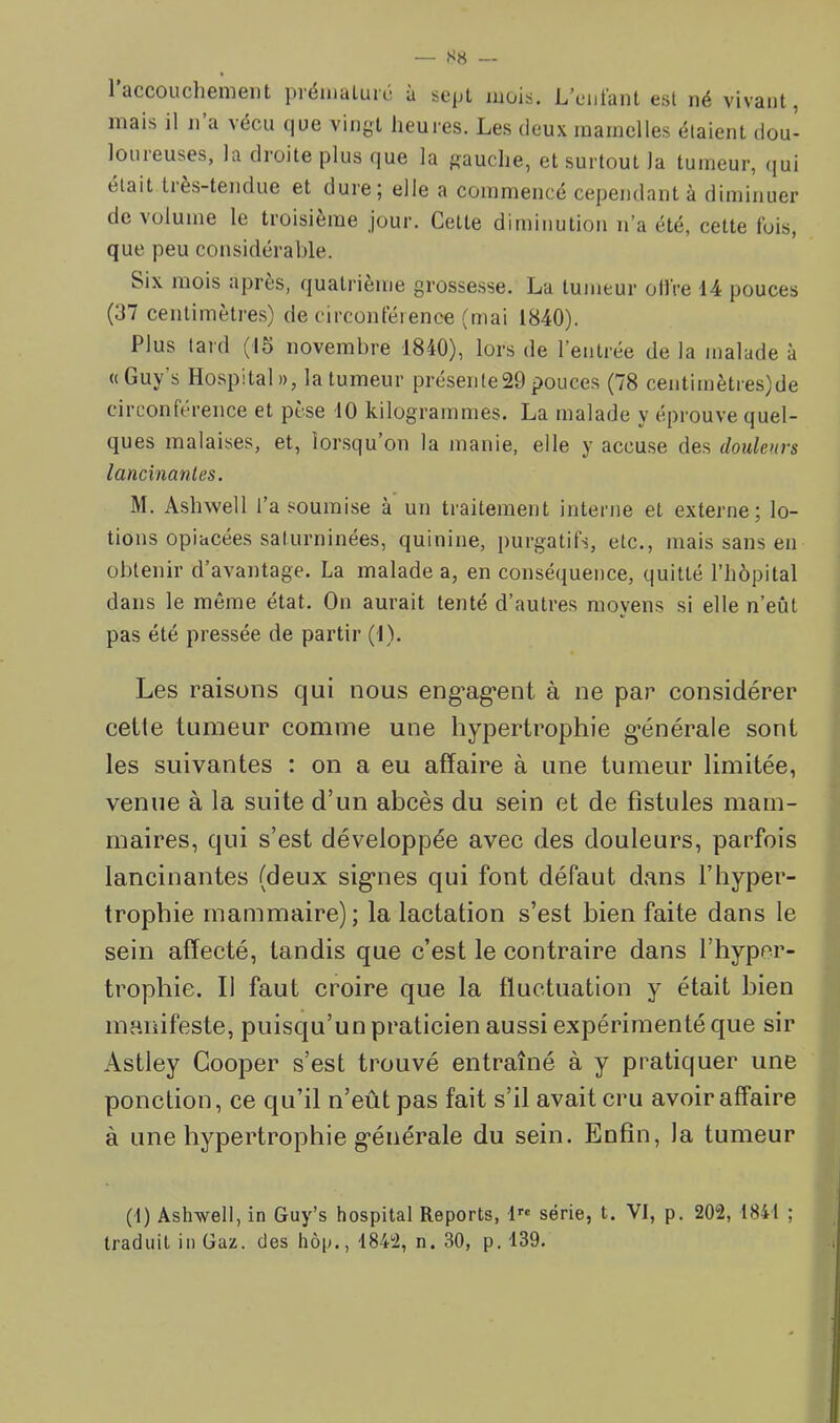 S8 — 1 accouclienieiit prémalurc à sept mois. L’ciit'ant est né vivant, mais il n a vécu que vingt heures. Les deux mamelles étaient dou- loureuses, la droite plus que la gauclie, et surtout la tumeur, (jui était très-tendue et dure; elle a commencé cependant à diminuer de volume le troisième jour. Cette diminution n’a été, cette fois, que peu considérable. Six mois après, quatrième grossesse. La tumeur ollVe 14 pouces (37 centimètres) de circonférence (mai 1840). Plus tard (15 novembre 1840), lors de l’eiiLée de la malade à « Guy’s Hospital », la tumeur pi-ésente29 pouces (78 centimètres)de circonférence et pèse 10 kilogrammes. La nralade y éprouve quel- ques malaises, et, lorsqu’on la manie, elle y accuse des douleurs lancinantes. M. Ashwell l’a soumise à un traitement interne et externe; lo- tions opiacées saturninées, quinine, pui-gatifs, etc., mais sans en obtenir d’avantage. La malade a, en conséquence, quitté l’hôpital dans le même état. On aurait tenté d’autres moyens si elle n’eût pas été pressée de partir (1). Les raisons qui nous eng’ag*ent à ne par considérer celte tumeur comme une hypertrophie g’énérale sont les suivantes : on a eu affaire à une tumeur limitée, venue à la suite d’un abcès du sein et de fistules mam- maires, qui s’est développée avec des douleurs, parfois lancinantes (deux sig’nes qui font défaut dans l’hyper- trophie mammaire); la lactation s’est bien faite dans le sein affecté, tandis que c’est le contraire dans l’hyper- trophie. Il faut croire que la fluctuation y était bien manifeste, puisqu’un praticien aussi expérimenté que sir Astley Cooper s’est trouvé entraîné à y pratiquer une ponction, ce qu’il n’eût pas fait s’il avait cru avoir affaire à une hypertrophie g’énérale du sein. Enfin, la tumeur (1) Ash-well, in Guy’s hospital Reports, 1''® série, t. VI, p. 202, 1841 ; traduit in Gaz. des hôp., 1842, n. 30, p. 139.