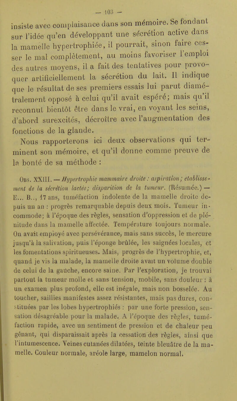 — I0i5 - insiste avec comi.laisaiice clans son mémoire. Se fondant sur ridée qu’en développant une sécrétion active dans la mamelle hypertrophiée, il pourrait, smon faire ces- ser le mal complètement, au moins favoriser l’emploi des autres moyens, il a fait des tentatives pour provo- quer artificiellement la sécrétion du lait. Il indique que le résultat de ses premiers essais lui parut diamé- tralement opposé à celui qu il avait espere, mais c|u il reconnut bientôt être dans le vrai, en voyant les seins, d’abord surexcités, décroître avec l’aug’inentation des fonctions de la glande. Nous rapporterons ici deux observations qui ter- minent son mémoire, et qu’il donne comme preuve de In bonté de sa méthode : Obs. XXIIl. — Hypertrophie mammaire droite : aspiration; établisse^ ment de la sécrétion lactée; disparition de la tumeur. (Résumée.) — E... B.., 17 ans, tuméfaction indolente de la mamelle droite de- puis un an ; progrès remarc[uable depuis deux mois. Tumeur in> commode; à l’époque des règles, sensation d'oppression et de plé- nitude dans la mamelle affectée. Température toujours normale. On avait employé avec persévérance, mais sans succès, le mercure jusqu’à la salivation, puis l’éponge brûlée, les saignées locales, et les fomentations spiritueuses. Mais, progrès de l’hypertrophie, et, quand je vis la malade, la mamelle droite avait un volume double de celui de la gauche, encore saine. Par l'exploration, je trouvai partout la tumeur molle et sans tension, mobile, sans douleur : à un examen plus profond, elle est inégale, mais non bosselée. Au toucher, saillies manifestes assez résistantes, mais pas dures, con- stituées par les lobes hypertrophiés : par une forte pression, sen- sation désagréable pour la malade. A l'époque des règles, tumé- faction rapide, avec un sentiment de pression et de chaleur peu gênant, qui disparaissait après la cessation des règles, ainsi que l’intumescence. Veines cutanées dilatées, teinte bleuâtre de la ma- melle. Couleur normale, aréole large, mamelon normal,